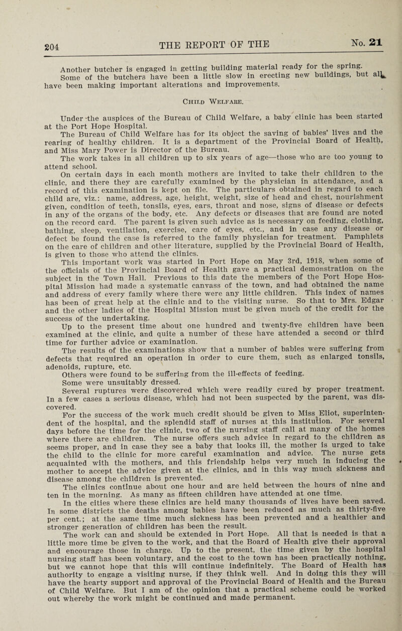 Another butcher is engaged in getting building material ready for the spring. Some of the butchers have been a little slow in erecting new buildings, but al^ have been making important alterations and improvements. Child Welfare. Under -the auspices of the Bureau of Child Welfare, a baby clinic has been started at the Port Hope Hospital. The Bureau of Child Welfare has for its object the saving of babies’ lives and the rearing of healthy children. It is a department of the Provincial Board of Health, and Miss Mary Power is Director of the Bureau. The work takes in all children up to six years of age—those who are too young to attend school. On certain days in each month mothers are invited to take their children to the clinic, and there they are carefully examined by the physician in attendance, and a record of this examination is kept on file. The particulars obtained in regard to each child are, viz.: name, address, age, height, weight, size of head and chest, nourishment given, condition of teeth, tonsils, eyes, ears, throat and nose, signs of disease or defects in any of the organs of the body, etc. Any defects or diseases that are found are noted on the record card. The parent is given such advice as is necessary on feeding, clothing, bathing, sleep, ventilation, exercise, care of eyes, etc., and in case any disease or defect be found the case is referred to the family physician for treatment. Pamphlets on the care of children and other literature, supplied by the Provincial Board of Health, is given to those who attend the clinics. This important work was started in Port Hope on May 3rd, 1918, when some of the officials of the Provincial Board of Health gave a practical demonstration on the subject in the Town Hall. Previous to this date the members of the Port Plope Hos¬ pital Mission had made a systematic canvass of the town, and had obtained the name and address of every family where there were any little children. This index of names has been of great help at the clinic and to the visiting nurse. So that to Mrs. Edgar and the other ladies of the Hospital Mission must be given much of the credit for the success of the undertaking. Up to the present time about one hundred and twenty-five children have been examined at the clinic, and quite a number of these have attended a second or third time for further advice or examination. The results of the examinations show that a number of babies were suffering from defects that required an operation in order to cure them, such as enlarged tonsils, adenoids, rupture, etc. Others were found to be suffering from the ill-effects of feeding. Some were unsuitably dressed. Several ruptures were discovered which were readily cured by proper treatment. In a few cases a serious disease, which had not been suspected by the parent, was dis¬ covered. For the success of the work much credit should be given to Miss Eliot, superinten¬ dent of the hospital, and the splendid staff of nurses at this institution. For several days before the time for the clinic, two of the nursing staff call at many of the homes where there are children. The nurse offers such advice in regard to. the children as seems proper, and in case they see a baby that looks ill, the mother is urged to take the child to the clinic for more careful examination and advice. The. nurse gets acquainted with the mothers, and this friendship helps very much in inducing the mother to accept the advice given at the clinics, and in this way much sickness and disease among the children is prevented. The clinics continue about one hour and are held between the hours of nine and ten in the morning. As many as fifteen children have attended at one time. In the cities where these clinics are held many thousands of lives have been saved. In some districts the deaths among babies have been reduced as much as thirty-five per cent.; at the same time much sickness has been prevented and a healthier and stronger generation of children has been the result. The work can and should be extended in Port Hope. All that is needed is that a little more time be given to the work, and that the Board of Health give their approval and encourage those in charge. Up to the present, the time given by the hospital nursing staff has been voluntary, and the cost to the town has been practically nothing, but we cannot hope that this will continue indefinitely. The Board of Health has authority to engage a visiting nurse, if they think well. And in doing this they will have the hearty support and approval of the Provincial Board of Health and the Bureau of Child Welfare. But I am of the opinion that a practical scheme could be worked out whereby the work might be continued and made permanent.