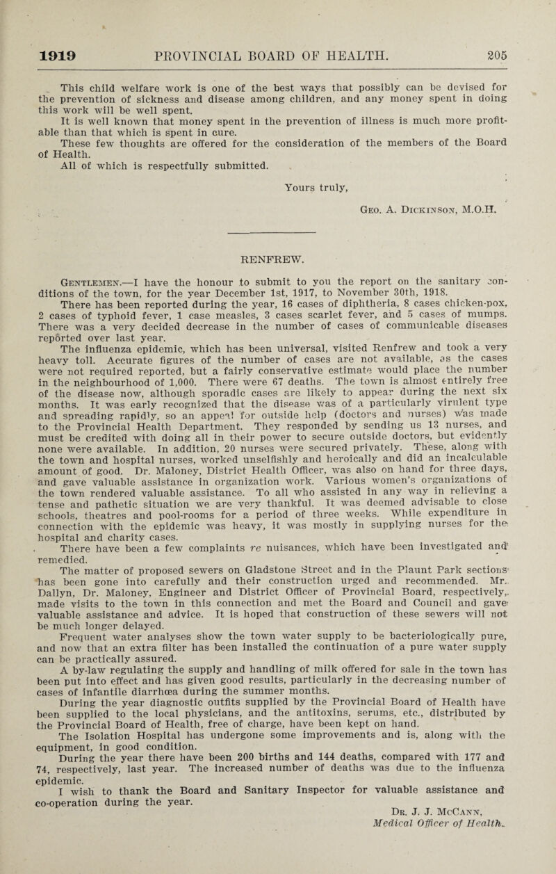 This child welfare work is one of the best ways that possibly can be devised for the prevention of sickness and disease among children, and any money spent in doing this work will be well spent. It is well known that money spent in the prevention of illness is much more profit¬ able than that which is spent in cure. These few thoughts are offered for the consideration of the members of the Board of Health. All of which is respectfully submitted. Yours truly, Geo. A. Dickinson, M.O.H. RENFREW. Gentlemen.—I have the honour to submit to you the report on the sanitary con¬ ditions of the town, for the year December 1st, 1917, to November 30th, 1918. There has been reported during the year, 16 cases of diphtheria, 8 cases chicken-pox, 2 cases of typhoid fever, 1 case measles, 3 cases scarlet fever, and 5 cases of mumps. There was a very decided decrease in the number of cases of communicable diseases reported over last year. The influenza epidemic, which has been universal, visited Renfrew and took a very heavy toll. Accurate figures of the number of cases are not available, os the cases were not required reported, but a fairly conservative estimate would place the number in the neighbourhood of 1,000. There were 67 deaths. The town is almost entirely free of the disease now, although sporadic cases are likely to appear during the next six months. It was early recognized that the disease was of a particularly virulent type and spreading rapidly, so an appeal for outside help (doctors and nurses) whs made to the Provincial Health Department. They responded by sending us 13 nurses, and must be credited with doing all in their power to secure outside doctors, but evidently none were available. In addition, 20 nurses were secured privately. These,, along with the town and hospital nurses, worked unselfishly and heroically and did an incalculable amount of good. Dr. Maloney, District Health Officer, was also on hand for three days, and gave valuable assistance in organization work. Various women’s organizations of the town rendered valuable assistance. To all who assisted in any way in relieving a tense and pathetic situation we are very thankful. It was deemed advisable to close schools, theatres and pool-rooms for a period of three weeks. While expenditure in connection with the epidemic was heavy, it was mostly in supplying nurses for the hospital and charity cases. There have been a few complaints re nuisances, which have been investigated and' remedied. The matter of proposed sewers on Gladstone Street and in the Flaunt Park sections has been gone into carefully and their construction urged and recommended. Mr.. Dallyn, Dr. Maloney, Engineer and District Officer of Provincial Board, respectively,, made visits to the town in this connection and met the Board and Council and gave; valuable assistance and advice. It is hoped that construction of these sewers will not be much longer delayed. Frequent water analyses show the town water supply to be bacteriologically pure, and now that an extra filter has been installed the continuation of a pure water supply can be practically assured. A by-law regulating the supply and handling of milk offered for sale in the town has been put into effect and has given good results, particularly in the decreasing number of cases of infantile diarrhoea during the summer months. During the year diagnostic outfits supplied by the Provincial Board of Health have been supplied to the local physicians, and the antitoxins, serums, etc., distributed by the Provincial Board of Health, free of charge, have been kept on hand. The Isolation Hospital has undergone some improvements and is, along with the equipment, in good condition. During the year there have been 200 births and 144 deaths, compared with 177 and 74, respectively, last year. The increased number of deaths was due to the influenza epidemic. I wish to thank the Board and Sanitary Inspector for valuable assistance and co-operation during the year. Dr. J. J. McCann, Medical Officer of Healths