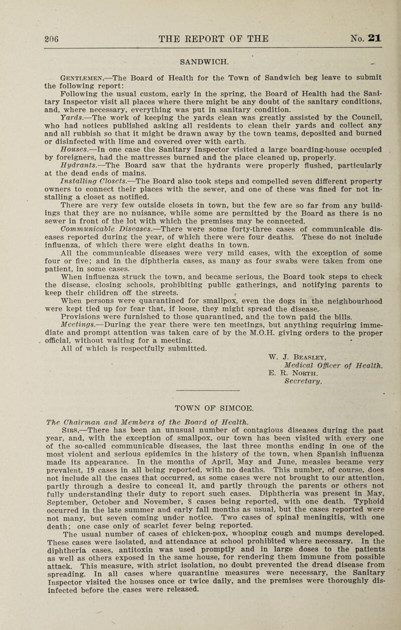 SANDWICH. Gentlemen,—The Board of Health for the Town of Sandwich beg leave to submit the following report: Following the usual custom, early in the spring, the Board of Health had the Sani¬ tary Inspector visit all places where there might be any doubt of the sanitary conditions, and, where necessary, everything was put in sanitary condition. Yards.—The work of keeping the yards clean was greatly assisted by the Council, who had notices published asking all residents to clean their yards and collect any and all rubbish so that it might be drawn away by the town teams, deposited and burned or disinfected with lime and covered over with earth. Houses.—In one case the Sanitary Inspector visited a large boarding-house occupied by foreigners, had the mattresses burned and the place cleaned up, properly. Hydrants.—The Board saw that the hydrants were properly flushed, particularly at the dead ends of mains. Installing Closets.—The Board also took steps and compelled seven different property owners to connect their places with the sewer, and one of these was fined for not in¬ stalling a closet as notified. There are very few outside closets in town, but the few are so far from any build¬ ings that they are no nuisance, while some are permitted by the Board as there is no sewer in front of the lot with which the premises may be connected. Communicable Diseases.—There were some forty-three cases of communicable dis¬ eases reported during the year, of which there were four deaths. These do not include influenza, of which there were eight deaths in town. All the communicable diseases were very mild cases, with the exception of some four or five; and in the diphtheria cases, as many as four swabs were taken from one patient, in some cases. When influenza struck the town, and became serious, the Board took steps to check the disease, closing schools, prohibiting public gatherings, and notifying parents to keep their children off the streets. , When persons were quarantined for smallpox, even the dogs in the neighbourhood were kept tied up for fear that, if loose, they might spread the disease.. Provisions were furnished to those quarantined, and the town paid the bills. Meetings.—During the year there were ten meetings, but anything requiring imme¬ diate and prompt attention was taken care of by the M.O.H. giving orders to the proper , official, without waiting for a meeting. All of which is respectfully submitted. W. J. Beasley, Medical Officer of Health. E. R. North. Secretary. TOWN OF SIMCOE. The Chairman and Members of the Board of Health. Sirs,—There has been an unusual number of contagious diseases during the past year, and, with the exception of smallpox, our town has been visited with every one of the so-called communicable diseases, the last three months ending in one of the most violent and serious epidemics in the history of the town, when Spanish influenza made its appearance. In the months of April, May and June, measles became very prevalent, 19 cases in all being reported, with no deaths. This number, of course, does not include all the cases that occurred, as some cases were not brought to our attention, partly through a desire to conceal it, and partly through the parents or others not fully understanding their duty to report such cases. Diphtheria was present in May, September, October and November, 8 cases being reported, with one death. Typhoid occurred in the late summer and early fall months as usual, but the cases reported were not many, but seven coming under notice. Two cases of spinal meningitis, with one death; one case only of scarlet fever being reported. The usual number of cases of chicken-pox, whooping cough and mumps developed. These cases were isolated, and attendance at school prohibited where necessary. In the diphtheria cases, antitoxin was used promptly and in large doses to the patients as well as others exposed in the same house, for rendering them immune from possible attack. This measure, with strict isolation, no doubt prevented the dread disease from spreading. In all cases where quarantine measures were necessary, the Sanitary Inspector visited the houses once or twice daily, and the premises were thoroughly dis¬ infected before the. cases were released.