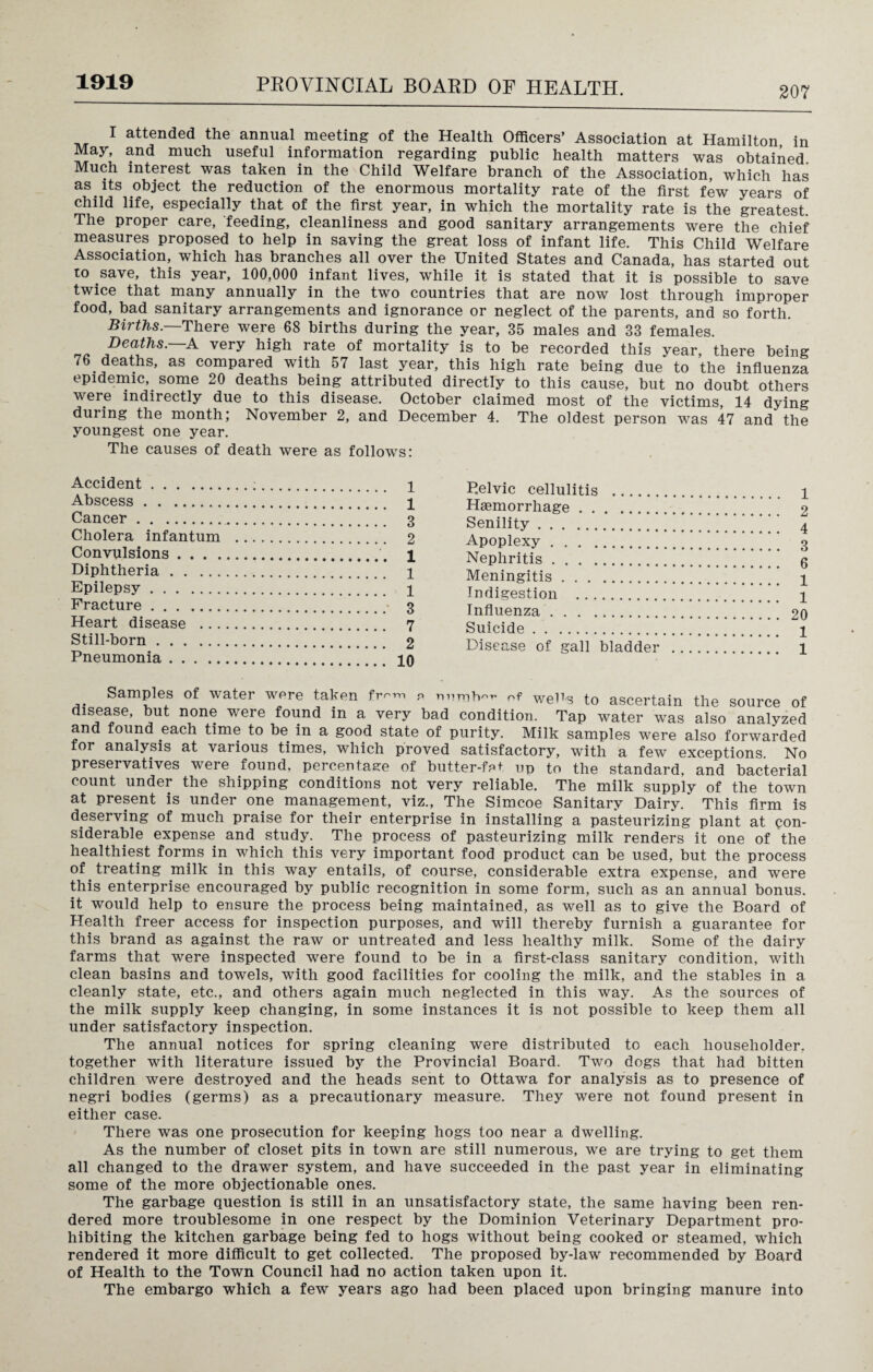 207 I attended the annual meeting of the Health Officers’ Association at Hamilton, in May, and much useful information regarding public health matters was obtained. Much interest was taken in the Child Welfare branch of the Association, which has as. its object the reduction of the enormous mortality rate of the first few years of child life, especially that of the first year, in which the mortality rate is the greatest. The proper care, feeding, cleanliness and good sanitary arrangements were the chief measures proposed to help in saving the great loss of infant life. This Child Welfare Association, which has branches all over the United States and Canada, has started out to save, this year, 100,000 infant lives, while it is stated that it is possible to save twice that many annually in the two countries that are now lost through improper food, bad sanitary arrangements and ignorance or neglect of the parents, and so forth. Births. There were 68 births during the year, 35 males and 33 females. Deaths. A very high rate of mortality is to be recorded this year, there being 76 deaths, as compared with 57 last year, this high rate being due to the influenza epidemic, some 20 deaths being attributed directly to this cause, but no doubt others were indirectly due to this disease. October claimed most of the victims, 14 dying during the month; November 2, and December 4. The oldest person was 47 and the youngest one year. The causes of death were as follows: Accident.;. 1 Abscess. 1 Cancer . 3 Cholera infantum . 2 Convulsions. i Diphtheria. 1 Epilepsy. 1 Fracture. 3 Heart disease . 7 Still-born. 2 Pneumonia. 10 P.elvic cellulitis . i Haemorrhage. 2 Senility.’ ’ ’ 4 Apoplexy. 3 Nephritis.* g Meningitis. 1 Indigestion . 1 Influenza. 20 Suicide. 1 Disease of gall bladder . 1 Samples of water were taken fr-™ e umh^ of wePs to ascertain the source of disease, but none were found in a very bad condition. Tap water was also analyzed and found each time to be in a good state of purity. Milk samples were also forwarded or analysis at various times, which proved satisfactory, with a few exceptions. No preservatives were found, percentage of butter-fet up to the standard, and bacterial count under the shipping conditions not very reliable. The milk supply of the town at present is under one management, viz., The Simcoe Sanitary Dairy/ This firm is deserving of much praise for their enterprise in installing a pasteurizing plant at con¬ siderable expense and study. The process of pasteurizing milk renders it one of the healthiest forms in which this very important food product can be used, but the process of treating milk in this way entails, of course, considerable extra expense, and were this enterprise encouraged by public recognition in some form, such as an annual bonus, it would help to ensure the process being maintained, as well as to give the Board of Health freer access for inspection purposes, and will thereby furnish a guarantee for this brand as against the raw or untreated and less healthy milk. Some of the dairy farms that were inspected were found to be in a first-class sanitary condition, with clean basins and towels, with good facilities for cooling the milk, and the stables in a cleanly state, etc., and others again much neglected in this way. As the sources of the milk supply keep changing, in some instances it is not possible to keep them all under satisfactory inspection. The annual notices for spring cleaning were distributed to each householder, together with literature issued by the Provincial Board. Two dogs that had bitten children were destroyed and the heads sent to Ottawa for analysis as to presence of negri bodies (germs) as a precautionary measure. They were not found present in either case. There was one prosecution for keeping hogs too near a dwelling. As the number of closet pits in town are still numerous, we are trying to get them all changed to the drawer system, and have succeeded in the past year in eliminating some of the more objectionable ones. The garbage question is still in an unsatisfactory state, the same having been ren¬ dered more troublesome in one respect by the Dominion Veterinary Department pro¬ hibiting the kitchen garbage being fed to hogs without being cooked or steamed, which rendered it more difficult to get collected. The proposed by-law recommended by Board of Health to the Town Council had no action taken upon it. The embargo which a few years ago had been placed upon bringing manure into