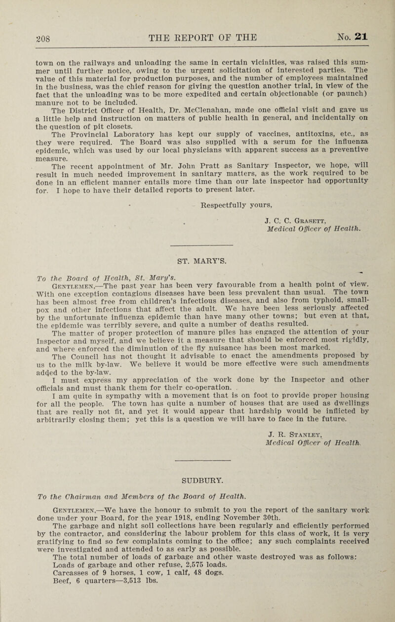 town on the railways and unloading the same in certain vicinities, was raised this sum¬ mer until further notice, owing to the urgent solicitation of interested parties. The value of this material for production purposes, and the number of employees maintained in the business, was the chief reason for giving the question another trial, in view of the fact that the unloading was to be more expedited and certain objectionable (or paunch) manure not to be included. The District Officer of Health, Dr. McClenahan, made one official visit and gave us a little help and instruction on matters of public health in general, and incidentally on the question of pit closets. The Provincial Laboratory has kept our supply of vaccines, antitoxins, etc., as they were required. The Board was also supplied with a serum for the influenza epidemic, which was used by our local physicians with apparent success as a preventive measure. The recent appointment of Mr. John Pratt as Sanitary Inspector, we hope, will result in much needed improvement in sanitary matters, as the work required to be done in an efficient manner entails more time than our late inspector had opportunity for. I hope to have their detailed reports to present later. Respectfully yours, J. C. C. Grasett, Medical Officer of Health. ST. MARY’S. To the Board of Health, St. Mary's. Gentlemen,—The past year has been very favourable from a health point of view. With one exception contagious diseases have been less prevalent than usual. The town has been almost free from children’s infectious diseases, and also from typhoid, small¬ pox and other infections that affect the adult. Wre have been less seriously affected by the unfortunate influenza epidemic than have many other towns; but even at that, the epidemic was terribly severe, and quite a number of deaths resulted. The matter of proper protection of manure piles has engaged the attention of your Inspector and myself, and we believe it a measure that should be enforced most rigidly, and where enforced the diminution of the fly nuisance has been most marked. The Council has not thought it advisable to enact the amendments proposed by us to the milk by-law. We believe it would be more effective were such amendments added to the by-law. I must express my appreciation of the work done by the Inspector and other officials and must thank them for their co-operation. I am quite in sympathy with a movement that is on foot to provide proper housing for all the people. The town has quite a number of houses that are used as dwellings that are really not fit, and yet it would appear that hardship would be inflicted by arbitrarily closing them; yet this is a question we will have to face in the future. J. R. Stanley, Medical Officer of Health SUDBURY. To the Chairman and Members of the Board of Health. Gentlemen,—We have the honour to submit to you the report of the sanitary work done under your Board, for the year 1918, ending November 30th. The garbage and night soil collections have been regularly and efficiently performed by the contractor, and considering the labour problem for this class of work, it is very gratifying to find so few complaints coming to the office; any such complaints received were investigated and attended to as early as possible. The total number of loads of garbage and other waste destroyed was as follows: Loads of garbage and other refuse, 2,575 loads. Carcasses of 9 horses, 1 cow, 1 calf, 48 dogs. Beef, 6 quarters—3,513 lbs.
