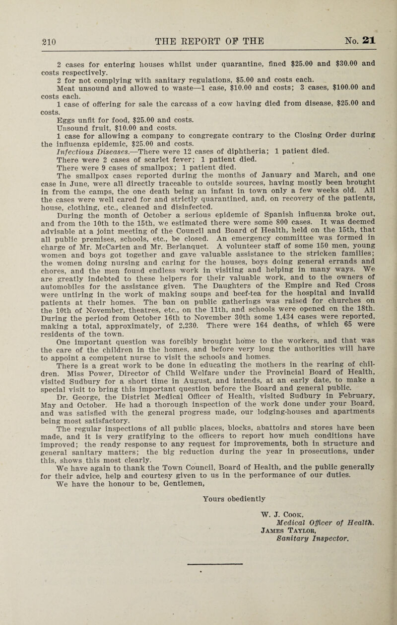 2 cases for entering houses whilst under quarantine, fined $25.00 and $30.00 and costs respectively. 2 for not complying with sanitary regulations, $5.00 and costs each. Meat unsound and allowed to waste—1 case, $10.00 and costs; 3 cases, $100.00 and costs each. 1 case of offering for sale the carcass of a cow having died from disease, $25.00 and costs. Eggs unfit for food, $25.00 and costs. Unsound fruit, $10.00 and costs. 1 case for allowing a company to congregate contrary to the Closing Order during the influenza epidemic, $25.00 and costs. Infectious Diseases.—There were 12 cases of diphtheria; 1 patient died. There were 2 cases of scarlet fever; 1 patient died. There were 9 cases of smallpox; 1 patient died. The smallpox cases reported during the months of January and March, and one case in June, were all directly traceable to outside sources, having mostly been brought in from the camps, the one death being an infant in town only a few weeks old.. All the cases were well cared for and strictly quarantined, and, on recovery of the patients, house, clothing, etc., cleaned and disinfected. During the month of October a serious epidemic of Spanish influenza broke out, and from the 10th to the 15th, we estimated there were some 800 cases. It was deemed advisable at a joint meeting of the Council and Board of Health, held on the 15th, that all public premises, schools, etc., be closed. An emergency committee was formed in charge of Mr. McCarten and Mr. Berlanquet. A volunteer staff of some 150 men, young women and boys got together and gave valuable assistance to the stricken families; the women doing nursing and caring for the houses, boys doing general errands and chores, and the men found endless work in visiting and helping in many ways. We are greatly indebted to these helpers for their valuable work, and to the owners of automobiles for the assistance given. The Daughters of the Empire and Red. Cross were untiring in the work of making soups and beef-tea for the hospital and invalid patients at their homes. The ban on public gatherings was raised for churches on the 10th of November, theatres, etc., on the 11th, and schools were opened on the 18th. During the period from October 16th. to November 30th some 1,434 cases were reported, making a total, approximately, of 2,230. There were 164 deaths, of which 65 were residents of the town. One important question was forcibly brought home to the workers, and that was the care of the children in the homes, and before very long the authorities will have to appoint a competent nurse to visit the schools and homes. There is a great work to be done in educating the mothers in the rearing of chil¬ dren. Miss Power, Director of Child Welfare under the Provincial Board of Health, visited Sudbury for a short time in August, and intends, at an early date, to make a special visit to bring this important question before the Board and general public. Dr. George, the District Medical Officer of Health, visited Sudbury in February, May and October. He had a thorough inspection of the work done under your Board, and was satisfied with the general progress made, our lodging-houses and apartments being most satisfactory. The regular inspections of all public places, blocks, abattoirs and stores have been made, and it is very gratifying to the officers to report how much conditions have improved; the ready response to any request for improvements, both in structure and general sanitary matters; the big reduction during the year in prosecutions, under this, shows this most clearly. We have again to thank the Town Council, Board of Health, and the public generally for their advice, help and courtesy given to us in the performance of our duties. We have the honour to be, Gentlemen, Yours obediently W. J. Cook, Medical Officer of Health. James Taylor, Sanitary Inspector.