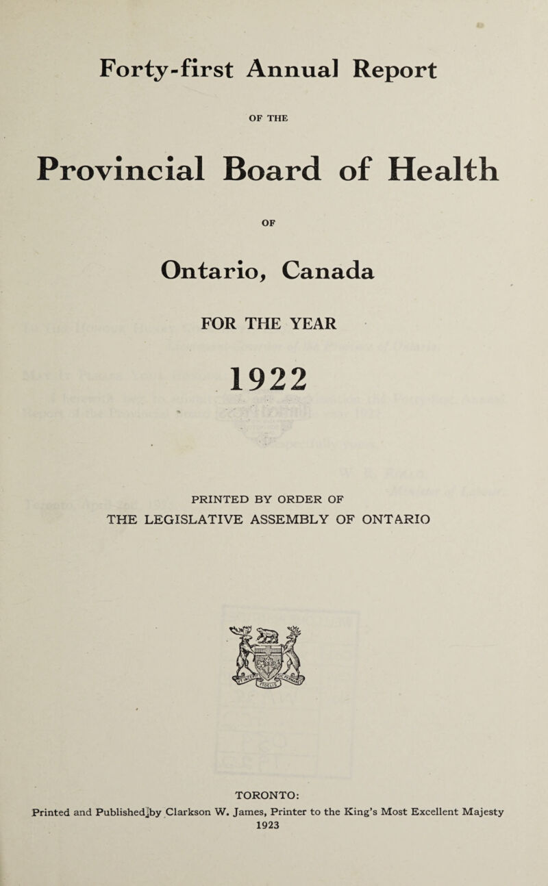 Forty-first Annual Report OF THE Provincial Board of Health OF Ontario, Canada FOR THE YEAR 1922 PRINTED BY ORDER OF THE LEGISLATIVE ASSEMBLY OF ONTARIO TORONTO: Printed and Publishedjby Clarkson W. James, Printer to the King’s Most Excellent Majesty