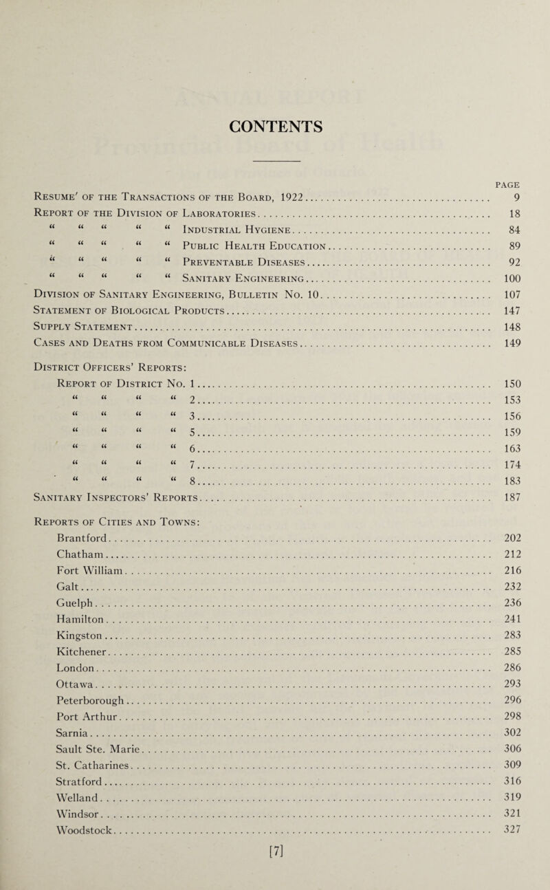 CONTENTS Resume' of the Transactions of the Board, 1922 Report of the Division of Laboratories. a a Ci a a Industrial Hygiene. a a a u a Public Health Education a a a a a Preventable Diseases .... a a u a a Sanitary Engineering .... Division of Sanitary Engineering, Bulletin No. 10 Statement of Biological Products. Supply Statement. Cases and Deaths from Communicable Diseases District Officers’ Reports: Report of District No. 1. a a a a 2 . a a a U 3. a a a a 5. a a a a 6. a a a a 7. a a a a s Sanitary Inspectors’ Reports Reports of Cities and Towns: Brantford. Chatham. Fort William. Galt. Guelph. Hamilton. Kingston. Kitchener. London. Ottawa. Peterborough. Port Arthur. Sarnia. Sault Ste. Marie. St. Catharines. Stratford. Welland. Windsor. Woodstock. PAGE 9 18 84 89 92 100 107 147 148 149 150 153 156 159 163 174 183 187 202 212 216 232 236 241 283 285 286 293 296 298 302 306 309 316 319 321 327 [7]