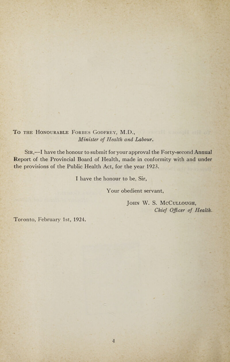 To the Honourable Forbes Godfrey, M.D., Minister of Health and Labour. Sir,—I have the honour to submit for your approval the Forty-second Annual Report of the Provincial Board of Health, made in conformity with and under the provisions of the Public Health Act, for the year 1923. I have the honour to be, Sir, Your obedient servant, Toronto, February 1st, 1924. John W. S. McCullough, Chief Officer of Health.