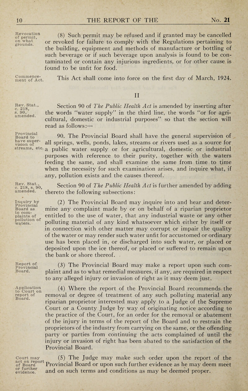 Revocation of permit, on what grounds. (8) Such permit may be refused and if granted may be cancelled or revoked for failure to comply with the Regulations pertaining to the building, equipment and methods of manufacture or bottling of such beverage or if such beverage upon analysis is found to be con¬ taminated or contain any injurious ingredients, or for other cause is found to be unfit for food. Commence¬ ment of Act. This Act shall come into force on the first day of March, 1924. II Rev. Stat., c. 218, s. 90, amended. Section 90 of The Public Health Act is amended by inserting after the words “water supply” in the third line, the words “or for agri¬ cultural, domestic or industrial purposes” so that the section will read as follows:—- Board1?!) 90. The Provincial Board shall have the general supervision of vfsIono?er all springs, wells, ponds, lakes, streams or rivers used as a source for streams, etc. a public water supply or for agricultural, domestic or industrial purposes with reference to their purity, together with the waters feeding the same, and shall examine the same from time to time when the necessity for such examination arises, and inquire what, if any, pollution exists and the causes thereof. Rev. Stat., c. 218, s. 90, amended. Section 90 of The Public Health Act is further amended by adding thereto the following subsections: Inquiry by Provincial Board as to com¬ plaints of pollution of waters. (2) The Provincial Board may .inquire into and hear and deter¬ mine any complaint made by or on behalf of a riparian proprietor entitled to the use of water, that any industrial waste or any other polluting material of any kind whatsoever which either by itself or in connection with other matter may corrupt or impair the quality of the water or may render such water unfit for accustomed or ordinary use has been placed in, or discharged into such water, or placed or deposited upon the ice thereof, or placed or suffered to remain upon the bank or shore thereof. - Report of Provincial Board. (3) The Provincial Board may make a report upon such com¬ plaint and as to what remedial measures, if any, are required in respect to any alleged injury or invasion of right as it may deem just. Application to Court on report of Board. (4) Where the report of the Provincial Board recommends the removal or degree of treatment of any such polluting material any riparian proprietor interested may apply to a Judge of the Supreme Court or a County Judge by way of originating notice according to the practice of the Court, for an order for the removal or abatement of the injury in terms of the report of the Board and to restrain the proprietors of the industry from carrying on the same, or the offending party or parties from continuing the acts complained of until the injury or invasion of right has been abated to the satisfaction of the Provincial Board. Court may (5) The Judge may make such order upon the report of the oftBoardP°rt Provincial Board or upon such further evidence as he may deem meet evidence.1^ and on such terms and conditions as may be deemed proper.