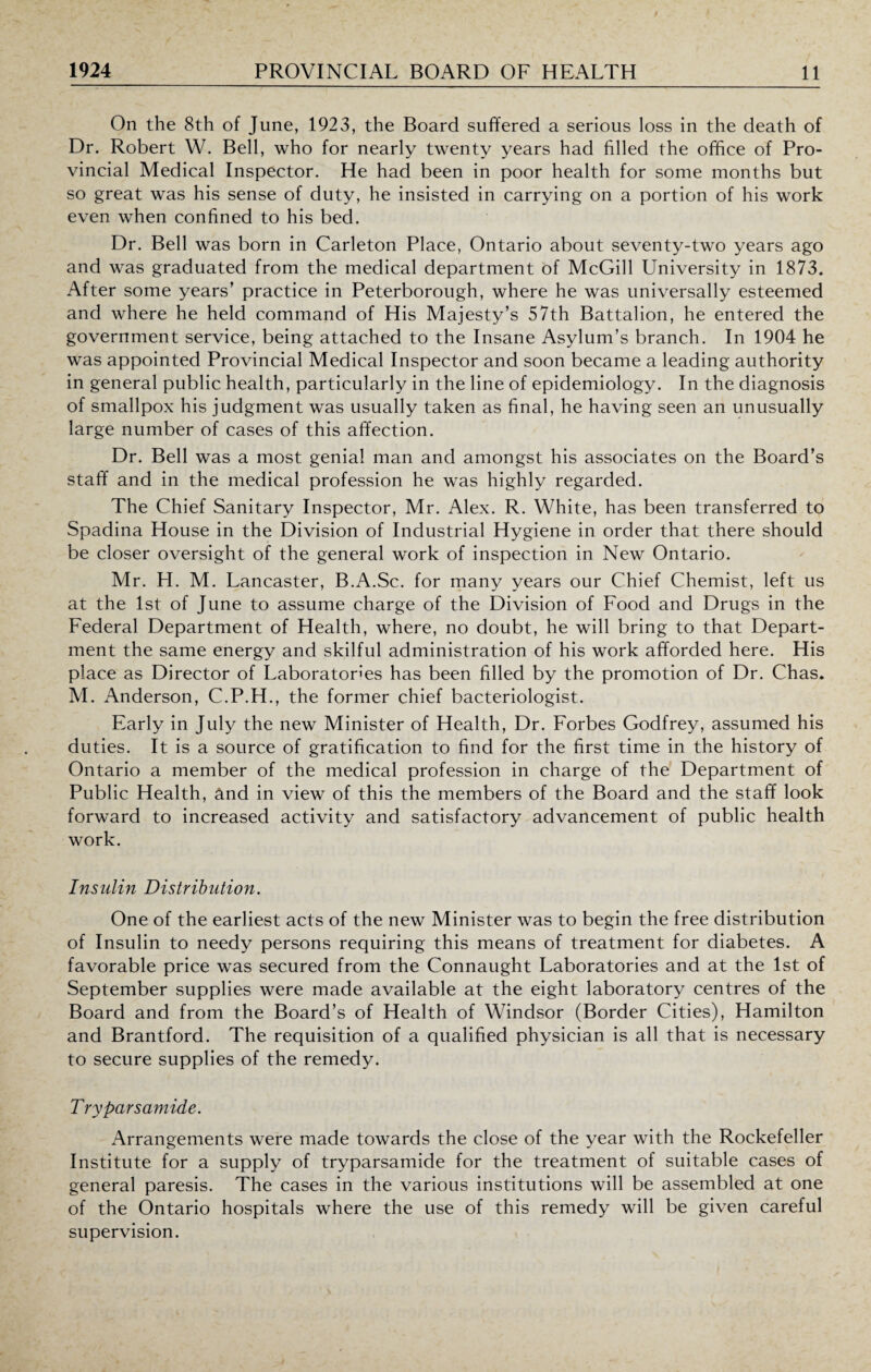 On the 8th of June, 1923, the Board suffered a serious loss in the death of Dr. Robert W. Bell, who for nearly twenty years had filled the office of Pro¬ vincial Medical Inspector. He had been in poor health for some months but so great was his sense of duty, he insisted in carrying on a portion of his work even when confined to his bed. Dr. Bell was born in Carleton Place, Ontario about seventy-two years ago and was graduated from the medical department of McGill University in 1873. After some years’ practice in Peterborough, where he was universally esteemed and where he held command of His Majesty’s 57th Battalion, he entered the government service, being attached to the Insane Asylum’s branch. In 1904 he was appointed Provincial Medical Inspector and soon became a leading authority in general public health, particularly in the line of epidemiology. In the diagnosis of smallpox his judgment was usually taken as final, he having seen an unusually large number of cases of this affection. Dr. Bell was a most genial man and amongst his associates on the Board’s staff and in the medical profession he was highly regarded. The Chief Sanitary Inspector, Mr. Alex. R. White, has been transferred to Spadina House in the Division of Industrial Hygiene in order that there should be closer oversight of the general work of inspection in New Ontario. Mr. H. M. Lancaster, B.A.Sc. for many years our Chief Chemist, left us at the 1st of June to assume charge of the Division of Food and Drugs in the Federal Department of Health, where, no doubt, he will bring to that Depart¬ ment the same energy and skilful administration of his work afforded here. His place as Director of Laboratories has been filled by the promotion of Dr. Chas. M. Anderson, C.P.H., the former chief bacteriologist. Early in July the new Minister of Health, Dr. Forbes Godfrey, assumed his duties. It is a source of gratification to find for the first time in the history of Ontario a member of the medical profession in charge of the Department of Public Health, and in view of this the members of the Board and the staff look forward to increased activity and satisfactory advancement of public health work. Insulin Distribution. One of the earliest acts of the new Minister was to begin the free distribution of Insulin to needy persons requiring this means of treatment for diabetes. A favorable price was secured from the Connaught Laboratories and at the 1st of September supplies were made available at the eight laboratory centres of the Board and from the Board’s of Health of Windsor (Border Cities), Hamilton and Brantford. The requisition of a qualified physician is all that is necessary to secure supplies of the remedy. Tryparsamide. Arrangements were made towards the close of the year with the Rockefeller Institute for a supply of tryparsamide for the treatment of suitable cases of general paresis. The cases in the various institutions will be assembled at one of the Ontario hospitals where the use of this remedy will be given careful supervision.