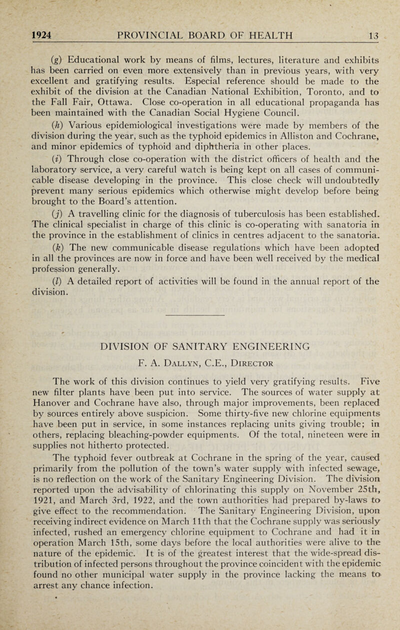 (g) Educational work by means of films, lectures, literature and exhibits has been carried on even more extensively than in previous years, with very excellent and gratifying results. Especial reference should be made to the exhibit of the division at the Canadian National Exhibition, Toronto, and to the Fall Fair, Ottawa. Close co-operation in all educational propaganda has been maintained with the Canadian Social Hygiene Council. (h) Various epidemiological investigations were made by members of the division during the year, such as the typhoid epidemics in Alliston and Cochrane, and minor epidemics of typhoid and diphtheria in other places. (i) Through close co-operation with the district officers of health and the laboratory service, a very careful watch is being kept on all cases of communi¬ cable disease developing in the province. This close check will undoubtedly prevent many serious epidemics which otherwise might develop before being brought to the Board’s attention. (j) A travelling clinic for the diagnosis of tuberculosis has been established. The clinical specialist in charge of this clinic is co-operating with sanatoria in the province in the establishment of clinics in centres adjacent to the sanatoria. (k) The new communicable disease regulations which have been adopted in all the provinces are now in force and have been well received by the medical profession generally. (/) A detailed report of activities will be found in the annual report of the division. DIVISION OF SANITARY ENGINEERING F. A. Dallyn, C.E., Director The work of this division continues to yield very gratifying results. Five new filter plants have been put into service. The sources of water supply at Hanover and Cochrane have also, through major improvements, been replaced by sources entirely above suspicion. Some thirty-five new chlorine equipments have been put in service, in some instances replacing units giving trouble; in others, replacing bleaching-powder equipments. Of the total, nineteen were in supplies not hitherto protected. The typhoid fever outbreak at Cochrane in the spring of the year, caused primarily from the pollution of the town’s water supply with infected sewage, is no reflection on the work of the Sanitary Engineering Division. The division reported upon the advisability of chlorinating this supply on November 25th, 1921, and March 3rd, 1922, and the town authorities had prepared by-laws to give effect to the recommendation. The Sanitary Engineering Division, upon receiving indirect evidence on March 11th that the Cochrane supply was seriously infected, rushed an emergency chlorine equipment to Cochrane and had it in operation March 15th, some days before the local authorities were alive to the nature of the epidemic. It is of the greatest interest that the wide-spread dis¬ tribution of infected persons throughout the province coincident with the epidemic found no other municipal water supply in the province lacking the means to arrest any chance infection.