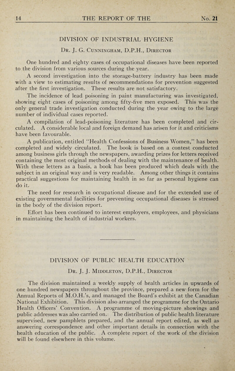 DIVISION OF INDUSTRIAL HYGIENE Dr. J. G. Cunningham, D.P.H., Director One hundred and eighty cases of occupational diseases have been reported to the division from various sources during the year. ■ A second investigation into the storage-battery industry has been made with a view to estimating results of recommendations for prevention suggested after the first investigation. These results are not satisfactory. The incidence of lead poisoning in paint manufacturing was investigated, showing eight cases of poisoning among fifty-five men exposed. This was the only general trade investigation conducted during the year owing to the large number of individual cases reported. A compilation of lead-poisoning literature has been completed and cir¬ culated. A considerable local and foreign demand has arisen for it and criticisms have been favourable. A publication, entitled “Health Confessions of Business Women,” has been completed and widely circulated. The book is based on a contest conducted among business girls through the newspapers, awarding prizes for letters received containing the most original methods of dealing with the maintenance of health. With these letters as a basis, a book has been produced wffiich deals with the subject in an original way and is very readable. Among other things it contains practical suggestions for maintaining health in so far as personal hygiene can do it. The need for research in occupational disease and for the extended use of existing governmental facilities for preventing occupational diseases is stressed in the body of the division report. Effort has been continued to interest employers, employees, and physicians in maintaining the health of industrial workers. DIVISION OF PUBLIC HEALTH EDUCATION Dr. J. J. Middleton, D.P.H., Director The division maintained a weekly supply of health articles in upwards of one hundred newspapers throughout the province, prepared a new form for the Annual Reports of M.O.H.’s, and managed the Board’s exhibit at the Canadian National Exhibition. This division also arranged the programme for the Ontario Health Officers’ Convention. A programme of moving-picture showings and public addresses was also carried on. The distribution of public health literature supervised, new pamphlets prepared, and the annual report edited, as well as answering correspondence and other important details in connection with the health education of the public. A complete report of the work of the division will be found elsewhere in this volume.