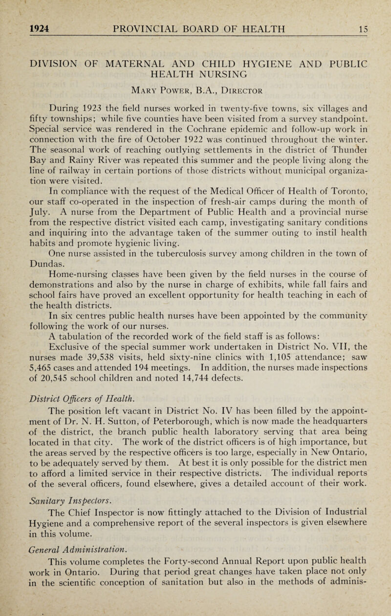 DIVISION OF MATERNAL AND CHILD HYGIENE AND PUBLIC HEALTH NURSING Mary Power, B.A., Director During 1923 the field nurses worked in twenty-five towns, six villages and fifty townships; while five counties have been visited from a survey standpoint. Special service was rendered in the Cochrane epidemic and follow-up work in connection with the fire of October 1922 was continued throughout the winter. The seasonal work of reaching outlying settlements in the district of Thunder Bay and Rainy River was repeated this summer and the people living along the line of railway in certain portions of those districts without municipal organiza¬ tion were visited. In compliance with the request of the Medical Officer of Health of Toronto, our staff co-operated in the inspection of fresh-air camps during the month of July. A nurse from the Department of Public Health and a provincial nurse from the respective district visited each camp, investigating sanitary conditions and inquiring into the advantage taken of the summer outing to instil health habits and promote hygienic living. One nurse assisted in the tuberculosis survey among children in the town of Dundas. Home-nursing classes have been given by the field nurses in the course of demonstrations and also by the nurse in charge of exhibits, while fall fairs and school fairs have proved an excellent opportunity for health teaching in each of the health districts. In six centres public health nurses have been appointed by the community following the work of our nurses. A tabulation of the recorded work of the field staff is as follows: Exclusive of the special summer work undertaken in District No. VII, the nurses made 39,538 visits, held sixty-nine clinics with 1,105 attendance; saw 5,465 cases and attended 194 meetings. In addition, the nurses made inspections of 20,545 school children and noted 14,744 defects. District Officers of Health. The position left vacant in District No. IV has been filled by the appoint¬ ment of Dr. N. H. Sutton, of Peterborough, which is now made the headquarters of the district, the branch public health laboratory serving that area being located in that city. The work of the district officers is of high importance, but the areas served by the respective officers is too large, especially in New Ontario, to be adequately served by them. At best it is only possible for the district men to afford a limited service in their respective districts. The individual reports of the several officers, found elsewhere, gives a detailed account of their work. Sanitary Inspectors. The Chief Inspector is now fittingly attached to the Division of Industrial Hygiene and a comprehensive report of the several inspectors is given elsewhere in this volume. General Administration. This volume completes the Forty-second Annual Report upon public health work in Ontario. During that period great changes have taken place not only in the scientific conception of sanitation but also in the methods of adminis-