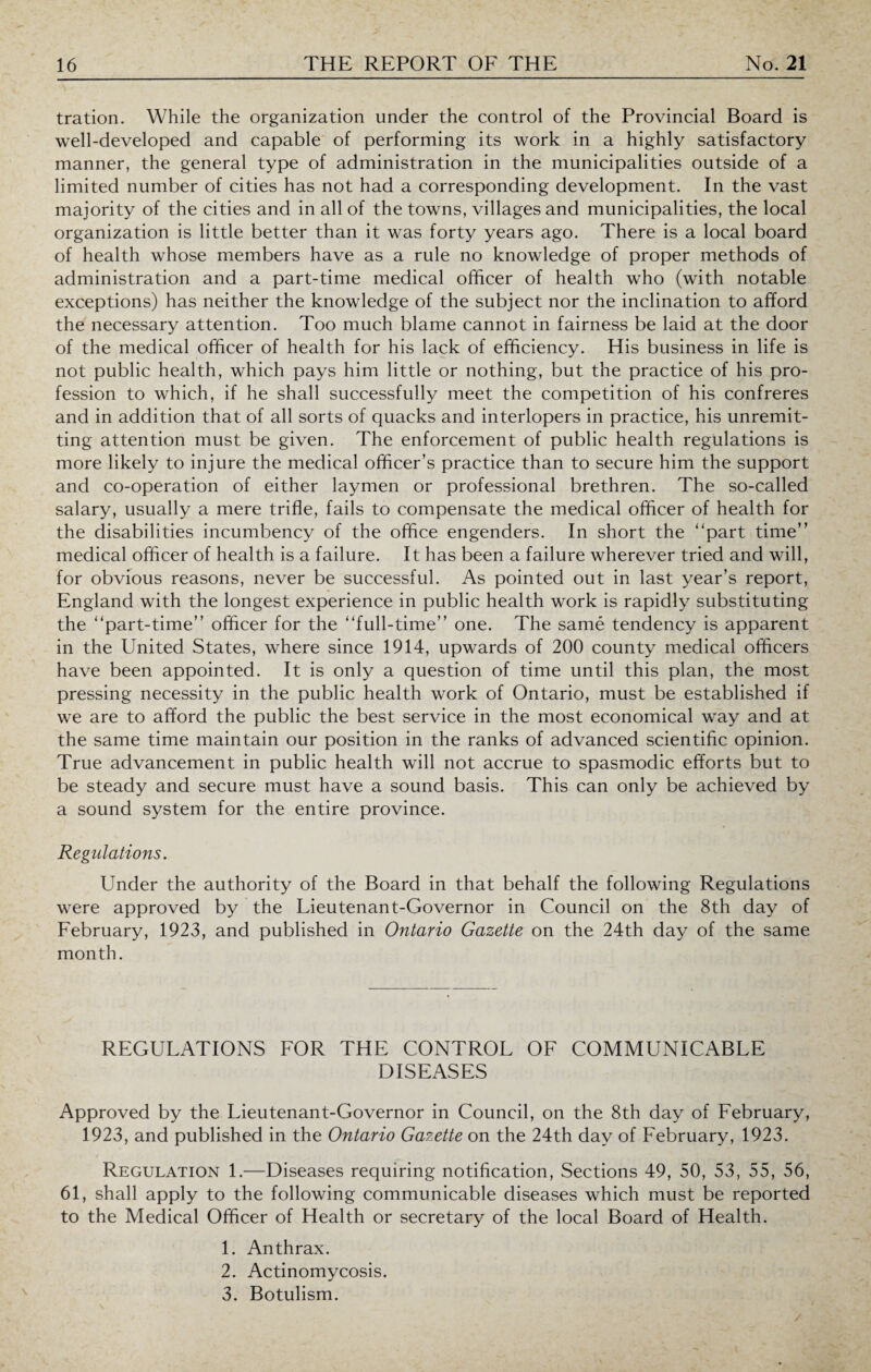 tration. While the organization under the control of the Provincial Board is well-developed and capable of performing its work in a highly satisfactory manner, the general type of administration in the municipalities outside of a limited number of cities has not had a corresponding development. In the vast majority of the cities and in all of the towns, villages and municipalities, the local organization is little better than it was forty years ago. There is a local board of health whose members have as a rule no knowledge of proper methods of administration and a part-time medical officer of health who (with notable exceptions) has neither the knowledge of the subject nor the inclination to afford the necessary attention. Too much blame cannot in fairness be laid at the door of the medical officer of health for his lack of efficiency. His business in life is not public health, which pays him little or nothing, but the practice of his pro¬ fession to which, if he shall successfully meet the competition of his confreres and in addition that of all sorts of quacks and interlopers in practice, his unremit¬ ting attention must be given. The enforcement of public health regulations is more likely to injure the medical officer’s practice than to secure him the support and co-operation of either laymen or professional brethren. The so-called salary, usually a mere trifle, fails to compensate the medical officer of health for the disabilities incumbency of the office engenders. In short the “part time” medical officer of health is a failure. It has been a failure wherever tried and will, for obvious reasons, never be successful. As pointed out in last year’s report, England with the longest experience in public health work is rapidly substituting the “part-time” officer for the “full-time” one. The same tendency is apparent in the United States, where since 1914, upwards of 200 county medical officers have been appointed. It is only a question of time until this plan, the most pressing necessity in the public health work of Ontario, must be established if we are to afford the public the best service in the most economical way and at the same time maintain our position in the ranks of advanced scientific opinion. True advancement in public health will not accrue to spasmodic efforts but to be steady and secure must have a sound basis. This can only be achieved by a sound system for the entire province. Regulations. Under the authority of the Board in that behalf the following Regulations were approved by the Lieutenant-Governor in Council on the 8th day of February, 1923, and published in Ontario Gazette on the 24th day of the same month. REGULATIONS FOR THE CONTROL OF COMMUNICABLE DISEASES Approved by the Lieutenant-Governor in Council, on the 8th day of February, 1923, and published in the Ontario Gazette on the 24th day of February, 1923. Regulation 1.—Diseases requiring notification, Sections 49, 50, 53, 55, 56, 61, shall apply to the following communicable diseases which must be reported to the Medical Officer of Health or secretary of the local Board of Health. 1. Anthrax. 2. Actinomycosis. 3. Botulism.