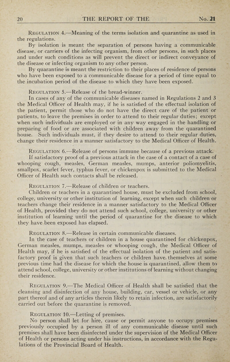 Regulation 4.—Meaning of the terms isolation and quarantine as used in the regulations. By isolation is meant the separation of persons having a communicable disease, or carriers of the infecting organism, from other persons, in such places and under such conditions as will prevent the direct or indirect conveyance of the disease or infecting organism to any other person. By quarantine is meant the restriction to their places of residence of persons who have been exposed to a communicable disease for a period of time equal to the incubation period of the disease to which they have been exposed. Regulation 5.—Release of the bread-winner. In cases of any of the communicable diseases named in Regulations 2 and 3 the Medical Officer of Health may, if he is satisfied of the effectual isolation of the patient, permit those who do not have the direct care of the patient or patients, to leave the premises in order to attend to their regular duties; except when such individuals are employed or in any way engaged in the handling or preparing of food or are associated with children away from the quarantined house. Such individuals must, if they desire to attend to their regular duties, change their residence in a manner satisfactory to the Medical Officer of Health. Regulation 6.—Release of persons immune because of a previous attack. If satisfactory proof of a previous attack in the case of a contact of a case of whooping cough, measles, German measles, mumps, anterior poliomyelitis, smallpox, scarlet fever, typhus fever, or chickenpox is submitted to the Medical Officer of Health such contacts shall be released. Regulation 7.—Release of children or teachers. Children or teachers in a quarantined house, must be excluded from school, college, university or other institution of learning, except when such children or teachers change their residence in a manner satisfactory to the Medical Officer of Health, provided they do not attend such school, college, university or other institution of learning until the period of quarantine for the disease to which they have been exposed has elapsed. Regulation 8.—Release in certain communicable diseases. In the case of teachers or children in a house quarantined for chickenpox, German measles, mumps, measles or whooping cough, the Medical Officer of Health may, if he is satisfied of the effectual isolation of the patient and satis¬ factory proof is given that such teachers or children have, themselves at some previous time had the disease for which the house is quarantined, allow them to attend school, college, university or other institutions of learning without changing their residence. Regulation 9.—The Medical Officer of Health shall be satisfied that the cleansing and disinfection of any house, building, car, vessel or vehicle, or any part thereof and of any articles therein likely to retain infection, are satisfactorily carried out before the quarantine is removed. Regulation 10.—Letting of premises. No person shall let for hire, cause or permit anyone to occupy premises previously occupied by a person ill of any communicable disease until such premises shall have been disinfected under the supervision of the Medical Officer of Health or persons acting under his instructions, in accordance with the Regu¬ lations of the Provincial Board of Health.