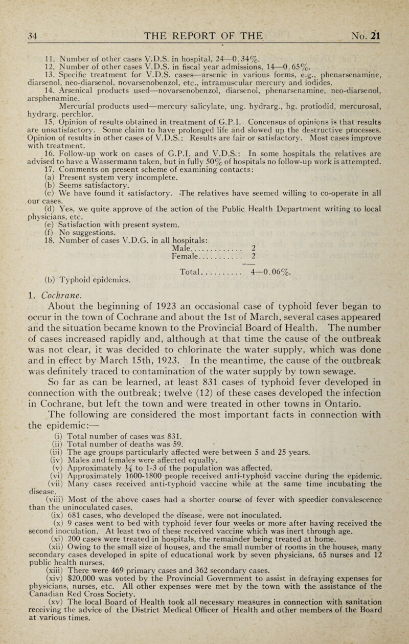 11. Number of other cases V.D.S. in hospital, 24—0.34%. 12. Number of other cases V.D.S. in fiscal year admissions, 14—0.65%. 13. Specific treatment for V.D.S. cases—arsenic in various forms, e.g., phenarsenamine, diarsenol, neo-diarsenol, novarsenobenzol, etc., intramuscular mercury and iodides. 14. Arsenical products used—novarsenobenzol, diarsenol, phenarsenamine, neo-diarsenol, arsphenamine. Mercurial products used—mercury salicylate, ung. hydrarg., hg. protiodid, mercurosal, hydrarg. perchlor. 15. Opinion of results obtained in treatment of G.P.I. Concensus of opinions is that results are unsatisfactory. Some claim to have prolonged life and slowed up the destructive processes. Opinion of results in other cases of V.D.S.: Results are fair or satisfactory. Most cases improve with treatment. 16. Follow-up work on cases of G.P.I. and V.D.S.: In some hospitals the relatives are advised to have a Wassermann taken, but in fully 50% of hospitals no follow-up work is attempted. 17. Comments on present scheme of examining contacts: (a) Present system very incomplete. (b) Seems satisfactory. (c) We have found it satisfactory. .The relatives have seemed willing to co-operate in all our cases. (d) Yes, we quite approve of the action of the Public Health Department writing to local physicians, etc. (e) Satisfaction with present system. (f) No suggestions. 18. Number of cases V.D.G. in all hospitals: Male. 2 Female. 2 Total. 4—0.06%. (b) Typhoid epidemics. 1. Cochrane. About the beginning of 1923 an occasional case of typhoid fever began to occur in the town of Cochrane and about the 1st of March, several cases appeared and the situation became known to the Provincial Board of Health. The number of cases increased rapidly and, although at that time the cause of the outbreak was not clear, it was decided to chlorinate the water supply, which was done and in effect by March 15th, 1923. In the meantime, the cause of the outbreak was definitely traced to contamination of the water supply by town sewage. So far as can be learned, at least 831 cases of typhoid fever developed in connection with the outbreak; twelve (12) of these cases developed the infection in Cochrane, but left the town and were treated in other towns in Ontario. The following are considered the most important facts in connection with the epidemic:— (i) Total number of cases was 831. (ii) Total number of deaths was 59. (iii) The age groups particularly affected were between 5 and 25 years. (iv) Males and females were affected equally. (v) Approximately 34 to 1-3 of the population was affected. (vi) Approximately 1600-1800 people received anti-typhoid vaccine during the epidemic. (vii) Many cases received anti-typhoid vaccine while at the same time incubating the disease. (viii) Most of the above cases had a shorter course of fever with speedier convalescence than the uninoculated cases. (ix) 681 cases, who developed the disease, were not inoculated. (x) 9 cases went to bed with typhoid fever four weeks or more after having received the second inoculation. At least two of these received vaccine which was inert through age. (xi) 200 cases were treated in hospitals, the remainder being treated at home. (xii) Owing to the small size of houses, and the small number of rooms in the houses, many secondary cases developed in spite of educational work by seven physicians, 65 nurses and 12 public health nurses. (xiii) There were 469 primary cases and 362 secondary cases. (xiv) $20,000 was voted by the Provincial Government to assist in defraying expenses for physicians, nurses, etc. All other expenses were met by the town with the assistance of the Canadian Red Cross Society. (xv) The local Board of Health took all necessary measures in connection with sanitation receiving the advice of the District Medical Officer of Health and other members of the Board at various times.