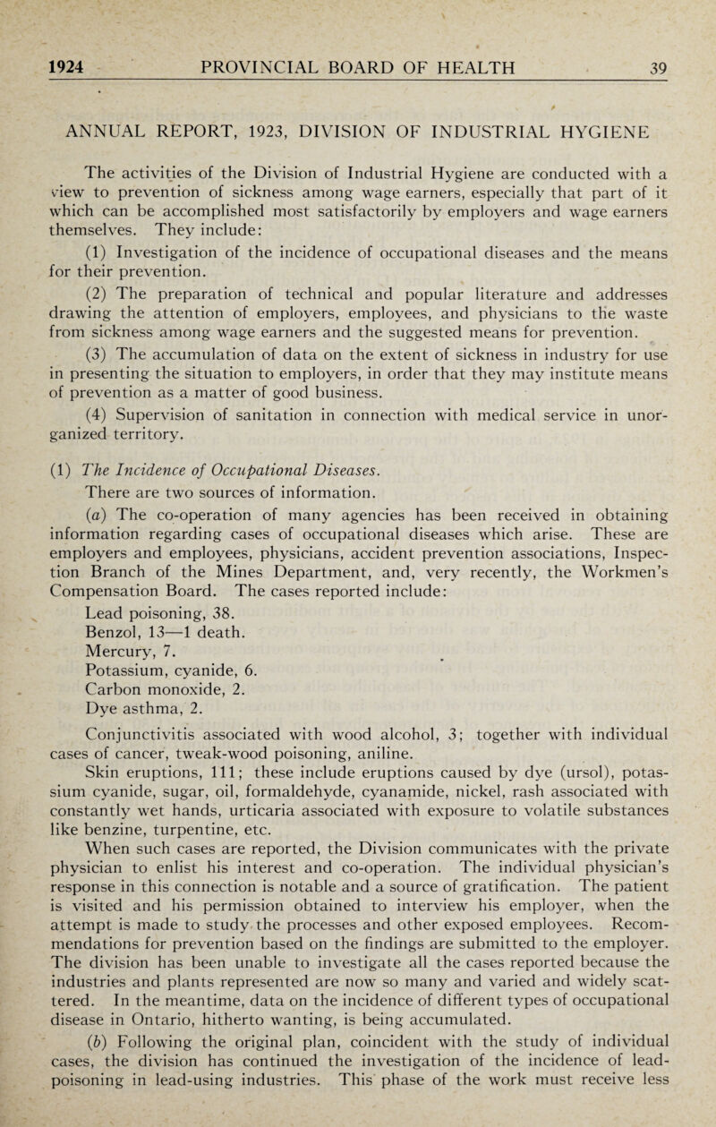 ANNUAL REPORT, 1923, DIVISION OF INDUSTRIAL HYGIENE The activities of the Division of Industrial Hygiene are conducted with a view to prevention of sickness among wage earners, especially that part of it which can be accomplished most satisfactorily by employers and wage earners themselves. They include: (1) Investigation of the incidence of occupational diseases and the means for their prevention. (2) The preparation of technical and popular literature and addresses drawing the attention of employers, employees, and physicians to the waste from sickness among wage earners and the suggested means for prevention. (3) The accumulation of data on the extent of sickness in industry for use in presenting the situation to employers, in order that they may institute means of prevention as a matter of good business. (4) Supervision of sanitation in connection with medical service in unor¬ ganized territory. (1) The Incidence of Occupational Diseases. There are two sources of information. (a) The co-operation of many agencies has been received in obtaining information regarding cases of occupational diseases which arise. These are employers and employees, physicians, accident prevention associations, Inspec¬ tion Branch of the Mines Department, and, very recently, the Workmen’s Compensation Board. The cases reported include: Lead poisoning, 38. Benzol, 13—1 death. Mercury, 7. Potassium, cyanide, 6. Carbon monoxide, 2. Dye asthma, 2. Conjunctivitis associated with wood alcohol, 3; together with individual cases of cancer, tweak-wood poisoning, aniline. Skin eruptions, 111; these include eruptions caused by dye (ursol), potas¬ sium cyanide, sugar, oil, formaldehyde, cyanamide, nickel, rash associated with constantly wet hands, urticaria associated with exposure to volatile substances like benzine, turpentine, etc. When such cases are reported, the Division communicates with the private physician to enlist his interest and co-operation. The individual physician’s response in this connection is notable and a source of gratification. The patient is visited and his permission obtained to interview his employer, when the attempt is made to study the processes and other exposed employees. Recom¬ mendations for prevention based on the findings are submitted to the employer. The division has been unable to investigate all the cases reported because the industries and plants represented are now so many and varied and widely scat¬ tered. In the meantime, data on the incidence of different types of occupational disease in Ontario, hitherto wanting, is being accumulated. (b) Following the original plan, coincident with the study of individual cases, the division has continued the investigation of the incidence of lead¬ poisoning in lead-using industries. This phase of the work must receive less