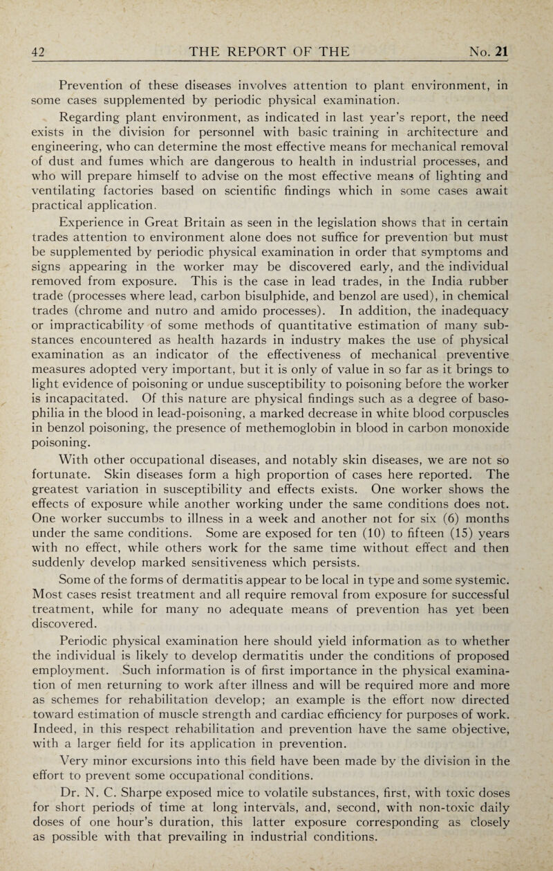Prevention of these diseases involves attention to plant environment, in some cases supplemented by periodic physical examination. Regarding plant environment, as indicated in last year’s report, the need exists in the division for personnel with basic training in architecture and engineering, who can determine the most effective means for mechanical removal of dust and fumes which are dangerous to health in industrial processes, and who will prepare himself to advise on the most effective means of lighting and ventilating factories based on scientific findings which in some cases await practical application. Experience in Great Britain as seen in the legislation shows that in certain trades attention to environment alone does not suffice for prevention but must be supplemented by periodic physical examination in order that symptoms and signs appearing in the worker may be discovered early, and the individual removed from exposure. This is the case in lead trades, in the India rubber trade (processes where lead, carbon bisulphide, and benzol are used), in chemical trades (chrome and nutro and amido processes). In addition, the inadequacy or impracticability of some methods of quantitative estimation of many sub¬ stances encountered as health hazards in industry makes the use of physical examination as an indicator of the effectiveness of mechanical preventive measures adopted very important, but it is only of value in so far as it brings to light evidence of poisoning or undue susceptibility to poisoning before the worker is incapacitated. Of this nature are physical findings such as a degree of baso¬ philia in the blood in lead-poisoning, a marked decrease in white blood corpuscles in benzol poisoning, the presence of methemoglobin in blood in carbon monoxide poisoning. With other occupational diseases, and notably skin diseases, we are not so fortunate. Skin diseases form a high proportion of cases here reported. The greatest variation in susceptibility and effects exists. One worker shows the effects of exposure while another working under the same conditions does not. One worker succumbs to illness in a week and another not for six (6) months under the same conditions. Some are exposed for ten (10) to fifteen (15) years with no effect, while others work for the same time without effect and then suddenly develop marked sensitiveness which persists. Some of the forms of dermatitis appear to be local in type and some systemic. Most cases resist treatment and all require removal from exposure for successful treatment, while for many no adequate means of prevention has yet been discovered. Periodic physical examination here should yield information as to whether the individual is likely to develop dermatitis under the conditions of proposed employment. Such information is of first importance in the physical examina¬ tion of men returning to work after illness and will be required more and more as schemes for rehabilitation develop; an example is the effort now directed toward estimation of muscle strength and cardiac efficiency for purposes of work. Indeed, in this respect rehabilitation and prevention have the same objective, with a larger field for its application in prevention. Very minor excursions into this field have been made by the division in the effort to prevent some occupational conditions. Dr. N. C. Sharpe exposed mice to volatile substances, first, with toxic doses for short periods of time at long intervals, and, second, with non-toxic daily doses of one hour’s duration, this latter exposure corresponding as closely as possible with that prevailing in industrial conditions.