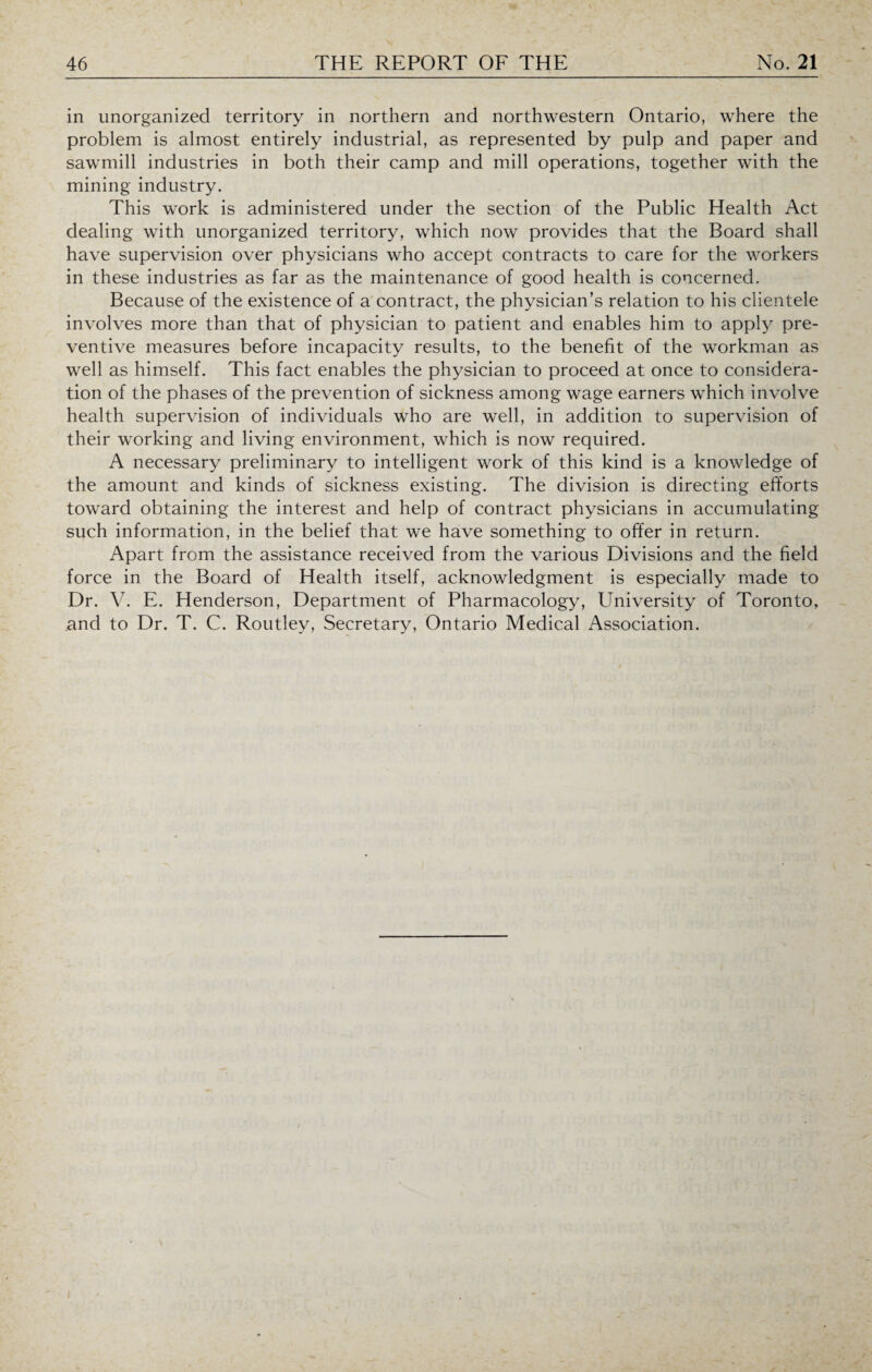 in unorganized territory in northern and northwestern Ontario, where the problem is almost entirely industrial, as represented by pulp and paper and sawmill industries in both their camp and mill operations, together with the mining industry. This work is administered under the section of the Public Health Act dealing with unorganized territory, which now provides that the Board shall have supervision over physicians who accept contracts to care for the workers in these industries as far as the maintenance of good health is concerned. Because of the existence of a contract, the physician’s relation to his clientele involves more than that of physician to patient and enables him to apply pre¬ ventive measures before incapacity results, to the benefit of the workman as well as himself. This fact enables the physician to proceed at once to considera¬ tion of the phases of the prevention of sickness among wage earners which involve health supervision of individuals who are well, in addition to supervision of their working and living environment, which is now required. A necessary preliminary to intelligent work of this kind is a knowledge of the amount and kinds of sickness existing. The division is directing efforts toward obtaining the interest and help of contract physicians in accumulating such information, in the belief that we have something to offer in return. Apart from the assistance received from the various Divisions and the field force in the Board of Health itself, acknowledgment is especially made to Dr. V. E. Henderson, Department of Pharmacology, University of Toronto, and to Dr. T. C. Routley, Secretary, Ontario Medical Association.