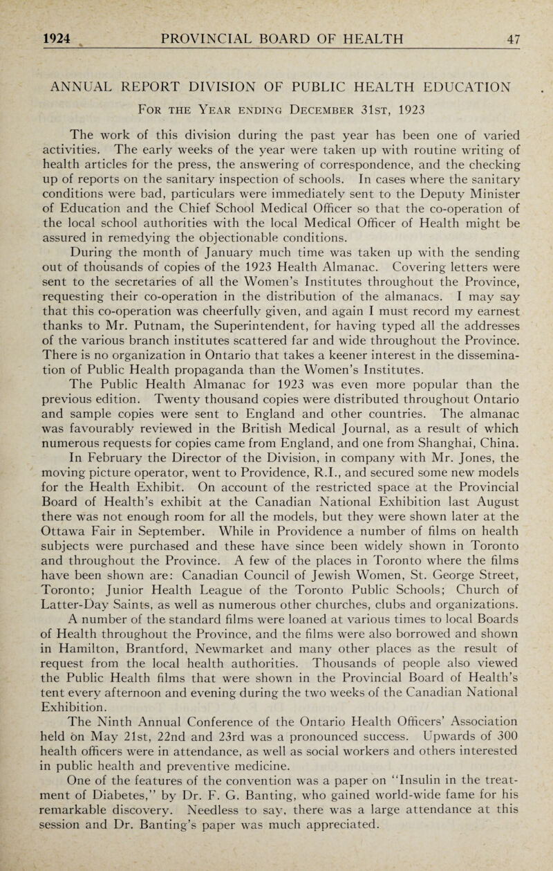 ANNUAL REPORT DIVISION OF PUBLIC HEALTH EDUCATION For the Year ending December 31st, 1923 The work of this division during the past year has been one of varied activities. The early weeks of the year were taken up with routine writing of health articles for the press, the answering of correspondence, and the checking up of reports on the sanitary inspection of schools. In cases where the sanitary conditions were bad, particulars were immediately sent to the Deputy Minister of Education and the Chief School Medical Officer so that the co-operation of the local school authorities with the local Medical Officer of Health might be assured in remedying the objectionable conditions. During the month of January much time was taken up with the sending out of thousands of copies of the 1923 Health Almanac. Covering letters were sent to the secretaries of all the Women’s Institutes throughout the Province, requesting their co-operation in the distribution of the almanacs. I may say that this co-operation was cheerfully given, and again I must record my earnest thanks to Mr. Putnam, the Superintendent, for having typed all the addresses of the various branch institutes scattered far and wide throughout the Province. There is no organization in Ontario that takes a keener interest in the dissemina¬ tion of Public Health propaganda than the Women’s Institutes. The Public Health Almanac for 1923 was even more popular than the previous edition. Twenty thousand copies were distributed throughout Ontario and sample copies were sent to England and other countries. The almanac was favourably reviewed in the British Medical Journal, as a result of which numerous requests for copies came from England, and one from Shanghai, China. In February the Director of the Division, in company with Mr. Jones, the moving picture operator, went to Providence, R.I., and secured some new models for the Health Exhibit. On account of the restricted space at the Provincial Board of Health’s exhibit at the Canadian National Exhibition last August there was not enough room for all the models, but they were shown later at the Ottawa Fair in September. While in Providence a number of films on health subjects were purchased and these have since been widely shown in Toronto and throughout the Province. A few of the places in Toronto where the films have been shown are: Canadian Council of Jewish Women, St. George Street, Toronto; Junior Health League of the Toronto Public Schools; Church of Latter-Day Saints, as well as numerous other churches, clubs and organizations. A number of the standard films were loaned at various times to local Boards of Health throughout the Province, and the films were also borrowed and shown in Hamilton, Brantford, Newmarket and many other places as the result of request from the local health authorities. Thousands of people also viewed the Public Health films that were shown in the Provincial Board of Health’s tent every afternoon and evening during the two weeks of the Canadian National Exhibition. The Ninth Annual Conference of the Ontario Health Officers’ Association held bn May 21st, 22nd and 23rd was a pronounced success. Upwards ol 300 health officers were in attendance, as well as social workers and others interested in public health and preventive medicine. One of the features of the convention was a paper on “Insulin in the treat¬ ment of Diabetes,” by Dr. F. G. Banting, who gained world-wide fame for his remarkable discovery. Needless to say, there was a large attendance at this session and Dr. Banting’s paper was much appreciated.