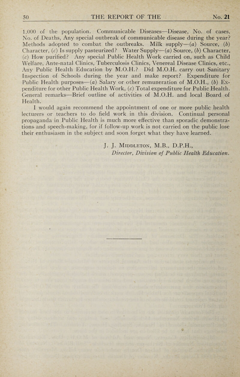 1,000 of the population. Communicable Diseases—Disease, No. of cases, No. of Deaths, Any special outbreak of communicable disease during the year? Methods adopted to combat the outbreaks. Milk supply—(a) Source, (b) Character, (c) Is supply pasteurized? Water Supply—(a) Source, (b) Character, (c) How purified? Any special Public Health Work carried on, such as Child Welfare, Ante-natal Clinics, Tuberculosis Clinics, Venereal Disease Clinics, etc., Any Public Health Education by M.O.H.? Did M.O.H. carry out Sanitary Inspection of Schools during the year and make report? Expenditure for Public Health purposes—(a) Salary or other remuneration of M.O.H., (b) Ex¬ penditure for other Public Health Work, (c) Total expenditure for Public Health. General remarks—Brief outline of activities of M.O.H. and local Board of Health. I would again recommend the appointment of one or more public health lecturers or teachers to do field work in this division. Continual personal propaganda in Public Health is much more effective than sporadic demonstra¬ tions- and speech-making, for if follow-up work is not carried on the public lose their enthusiasm in the subject and soon forget what they have learned. J. J. Middleton, M.B., D.P.H., Director, Division of Public Health Education.