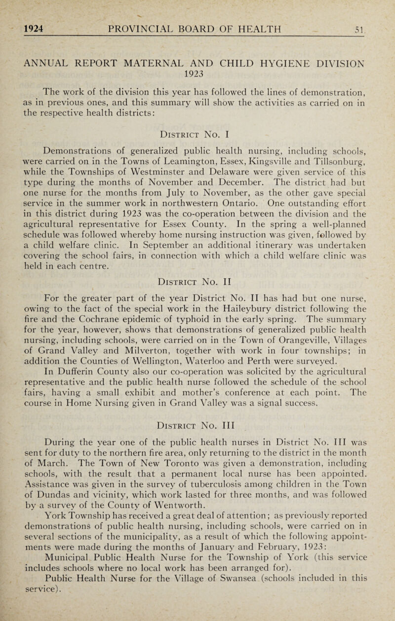 ANNUAL REPORT MATERNAL AND CHILD HYGIENE DIVISION 1923 The work of the division this year has followed the lines of demonstration, as in previous ones, and this summary will show the activities as carried on in the respective health districts: District No. I Demonstrations of generalized public health nursing, including schools, were carried on in the Towns of Leamington, Essex, Kingsville and Tillsonburg, while the Townships of Westminster and Delaware were given service of this type during the months of November and December. The district had but one nurse for the months from July to November, as the other gave special service in the summer work in northwestern Ontario. One outstanding effort in this district during 1923 was the co-operation between the division and the agricultural representative for Essex County. In the spring a well-planned schedule was followed whereby home nursing instruction was given, followed by a child welfare clinic. In September an additional itinerary was undertaken covering the school fairs, in connection with which a child welfare clinic was held in each centre. District No. II For the greater part of the year District No. II has had but one nurse, owing to the fact of the special work in the Haileybury district following the fire and the Cochrane epidemic of typhoid in the early spring. The summary for the year, however, shows that demonstrations of generalized public health nursing, including schools, were carried on in the Town of Orangeville, Villages of Grand Valley and Milverton, together with work in four townships; in addition the Counties of Wellington, Waterloo and Perth were surveyed. In Dufferin County also our co-operation was solicited by the agricultural representative and the public health nurse followed the schedule of the school fairs, having a small exhibit and mother’s conference at each point. The course in Home Nursing given in Grand Valley was a signal success. District No. Ill During the year one of the public health nurses in District No. Ill was sent for duty to the northern fire area, only returning to the district in the month of March. The Town of New Toronto was given a demonstration, including schools, with the result that a permanent local nurse has been appointed. Assistance was given in the survey of tuberculosis among children in the Town of Dundas and vicinity, which work lasted for three months, and was followed by a survey of the County of Wentworth. York Township has received a great deal of attention; as previously reported demonstrations of public health nursing, including schools, were carried on in several sections of the municipality, as a result of which the following appoint¬ ments were made during the months of January and February, 1923: Municipal Public Health Nurse for the Township of York (this service includes schools where no local work has been arranged for). Public Health Nurse for the Village of Swansea (schools included in this service).