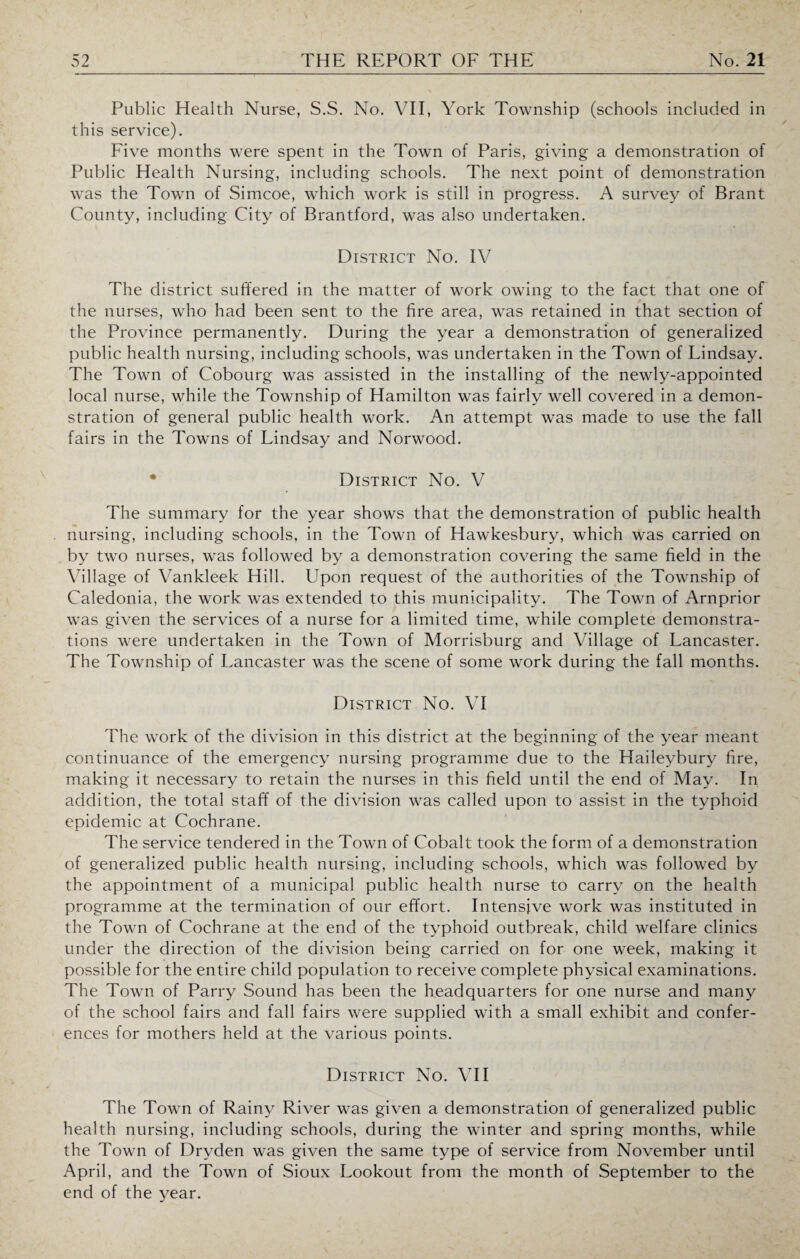 Public Health Nurse, S.S. No. VII, York Township (schools included in this service). Five months were spent in the Town of Paris, giving a demonstration of Public Health Nursing, including schools. The next point of demonstration was the Town of Simcoe, which work is still in progress. A survey of Brant County, including City of Brantford, was also undertaken. District No. IV The district suffered in the matter of work owing to the fact that one of the nurses, who had been sent to the fire area, was retained in that section of the Province permanently. During the year a demonstration of generalized public health nursing, including schools, was undertaken in the Town of Lindsay. The Town of Cobourg was assisted in the installing of the newly-appointed local nurse, while the Township of Hamilton was fairly well covered in a demon¬ stration of general public health work. An attempt was made to use the fall fairs in the Towns of Lindsay and Norwood. District No. V The summary for the year shows that the demonstration of public health nursing, including schools, in the Town of Hawkesbury, which was carried on by two nurses, was followed by a demonstration covering the same field in the Village of Vankleek Hill. Upon request of the authorities of the Township of Caledonia, the work was extended to this municipality. The Town of Arnprior was given the services of a nurse for a limited time, while complete demonstra¬ tions were undertaken in the Town of Morrisburg and Village of Lancaster. The Township of Lancaster was the scene of some work during the fall months. District No. VI The work of the division in this district at the beginning of the year meant continuance of the emergency nursing programme due to the Haileybury fire, making it necessary to retain the nurses in this field until the end of May. In addition, the total staff of the division was called upon to assist in the typhoid epidemic at Cochrane. The service tendered in the Town of Cobalt took the form of a demonstration of generalized public health nursing, including schools, which was followed by the appointment of a municipal public health nurse to carry on the health programme at the termination of our effort. Intensive work was instituted in the Town of Cochrane at the end of the typhoid outbreak, child welfare clinics under the direction of the division being carried on for one week, making it possible for the entire child population to receive complete physical examinations. The Town of Parry Sound has been the headquarters for one nurse and many of the school fairs and fall fairs were supplied with a small exhibit and confer¬ ences for mothers held at the various points. District No. VII The Town of Rainy River was given a demonstration of generalized public health nursing, including schools, during the winter and spring months, while the Town of Dryden was given the same type of service from November until April, and the Town of Sioux Lookout from the month of September to the end of the year.