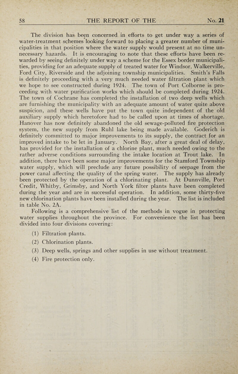 The division has been concerned in efforts to get under way a series of water-treatment schemes looking forward to placing a greater number of muni¬ cipalities in that position where the water supply would present at no time un¬ necessary hazards. It is encouraging to note that these efforts have been re¬ warded by seeing definitely under way a scheme for the Essex border municipali¬ ties, providing for an adequate supply of treated water for Windsor, Walkerville, Ford City, Riverside and the adjoining township municipalities. Smith’s Falls is definitely proceeding with a very much needed water filtration plant which we hope to see constructed during 1924. The town of Port Colborne is pro¬ ceeding with water purification works which should be completed during 1924. The town of Cochrane has completed the installation of two deep wells which are furnishing the municipality with an adequate amount of water quite above suspicion, and these wells have put the town quite independent of the old auxiliary supply which heretofore had to be called upon at times of shortage. Hanover has now definitely abandoned the old sewage-polluted fire protection system, the new supply from Ruhl lake being made available. Goderich is definitely committed to major improvements to its supply, the contract for an improved intake to be let in January. North Bay, after a great deal of delay, has provided for the installation of a chlorine plant, much needed owing to the rather adverse conditions surrounding the intake location at Trout lake. In addition, there have been some major improvements for the Stamford Township water supply, which will preclude any future possibility of seepage from the power canal affecting the quality of the spring water. The supply has already been protected by the operation of a chlorinating plant. At Dunnville, Port Credit, Whitby, Grimsby, and North York filter plants have been completed during the year and are in successful operation. In addition, some thirty-five new chlorination plants have been installed during the year. The list is included in table No. 2A. Following is a comprehensive list of the methods in vogue in protecting water supplies throughout the province. For convenience the list has been divided into four divisions covering: (1) Filtration plants. (2) Chlorination plants. (3) Deep wells, springs and other supplies in use without treatment. (4) Fire protection only.