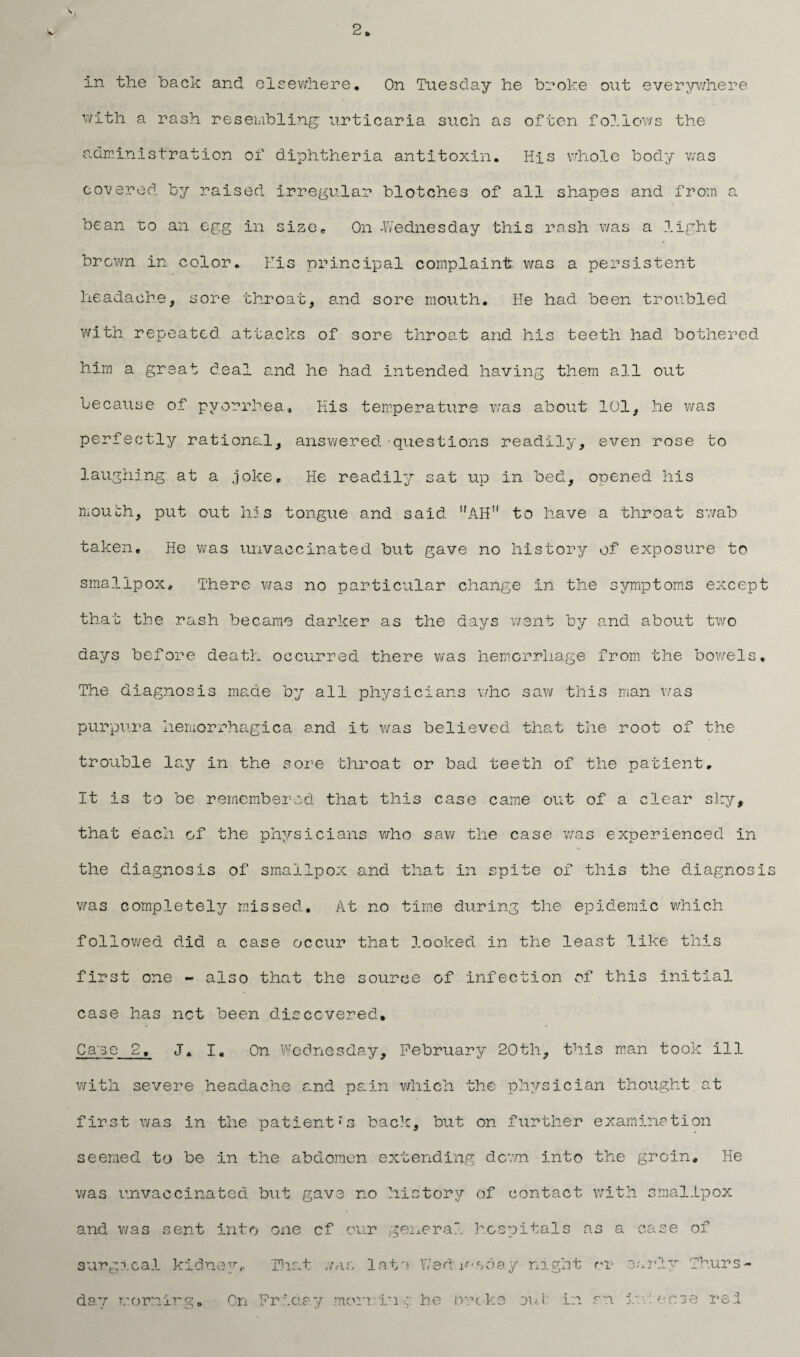 2 * in the back and elsewhere* On Tuesday he broke out everywhere with a rash resembling' urticaria such as often follows the administration of diphtheria antitoxin. His whole body was covered by raised irregular blotches of all shapes and from a bean to an egg in size* On -Wednesday this rash was a light brown in color. His principal complaint was a persistent headache, sore throat, and sore mouth. He had been troubled with repeated attacks of sore throat and his teeth had bothered him a great deal and he had intended having them all out because of pyorrhea. His temperature was about 101, he was perfectly rational, answered questions readily, even rose to laughing- at a .joke. He readily sat up in bed, opened his mouth, put out his tongue and said ’'AH” to have a throat swab taken. He was unvaccinated but gave no history of exposure to smallpox. There was no particular change in the symptoms except that the rash became darker as the days went by and about two days before death occurred there was hemorrhage from the bowels. The diagnosis made by all physicians who saw this man was purpura hemorrhagica and it was believed that the root of the trouble lay in the sore throat or bad teeth of the patient. It is to be remembered that this case came out of a clear sky, that each of the physicians who saw the case was experienced in the diagnosis of smallpox and that in spite of this the diagnosis was completely missed. At no time during the epidemic which followed did a case occur that looked in the least like this first one - also that the source of infection of this initial case has not been discovered. Ca'se 2, J. I. On Wednesday, February 20th, this man took ill with severe headache and pain which the physician thought at first was in the patient;s back, but on further examination seemed to be in the abdomen extending down into the groin. He was unvaccinated but gave no history of contact with smallpox and was sent into one cf our general hospitals as a case of surgical kidney^ That was late Wednesday night rr early Thurs¬ day morning. On Friday morringhe crocks eni in an intense rei