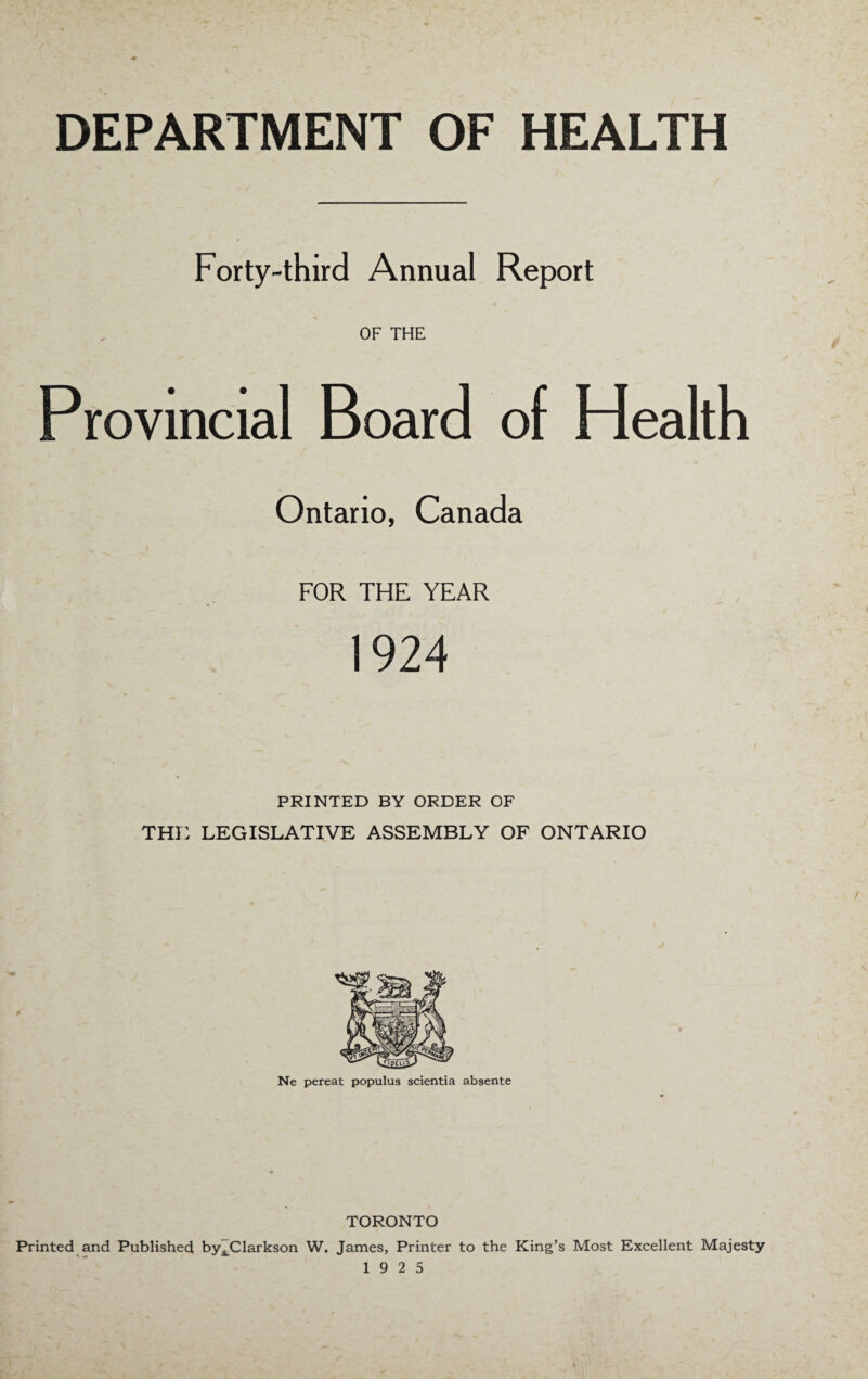 DEPARTMENT OF HEALTH Forty-third Annual Report OF THE Provincial Board of Health Ontario, Canada FOR THE YEAR 1924 PRINTED BY ORDER OF THE LEGISLATIVE ASSEMBLY OF ONTARIO Ne pereat populus scientia absente TORONTO Printed and Published by^Clarkson W. James, Printer to the King’s Most Excellent Majesty 19 2 5