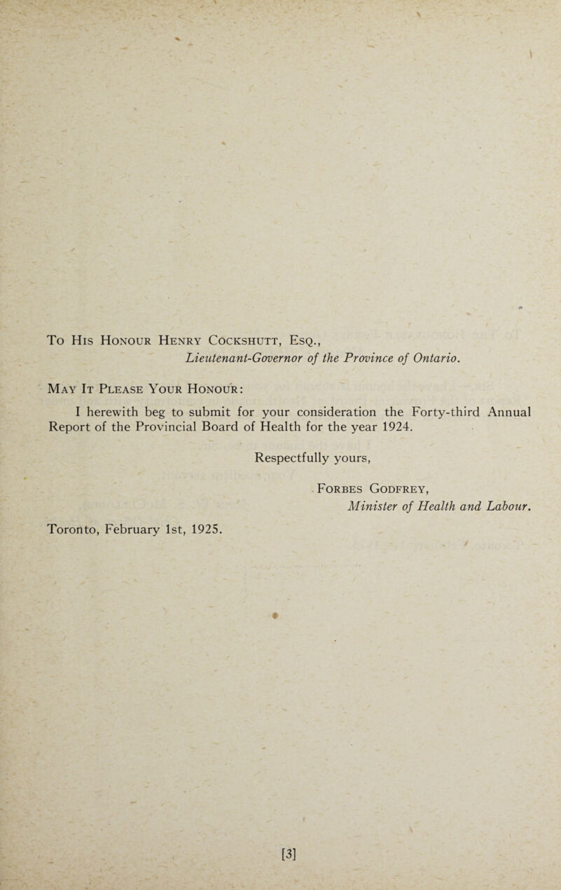 To His Honour Henry Cockshutt, Esq., Lieutenant-Governor of the Province of Ontario. May It Please Your Honour: I herewith beg to submit for your consideration the Forty-third Annual Report of the Provincial Board of Health for the year 1924. Respectfully yours, Forbes Godfrey, Minister of Health and Labour. Toronto, February 1st, 1925.
