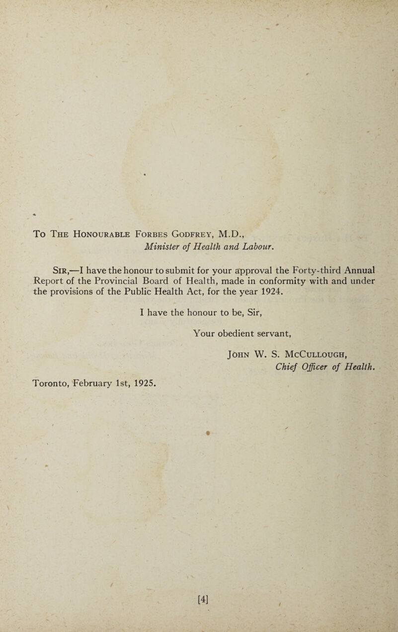 To The Honourable Forbes Godfrey, M.D., Minister of Health and Labour. Sir,—I have the honour to submit for your approval the Forty-third Annual Report of the Provincial Board of Health, made in conformity with and under the provisions of the Public Health Act, for the year 1924. I have the honour to be, Sir, Your obedient servant, John W. S. McCullough, Chief Officer of Health. Toronto, February 1st, 1925. [4]
