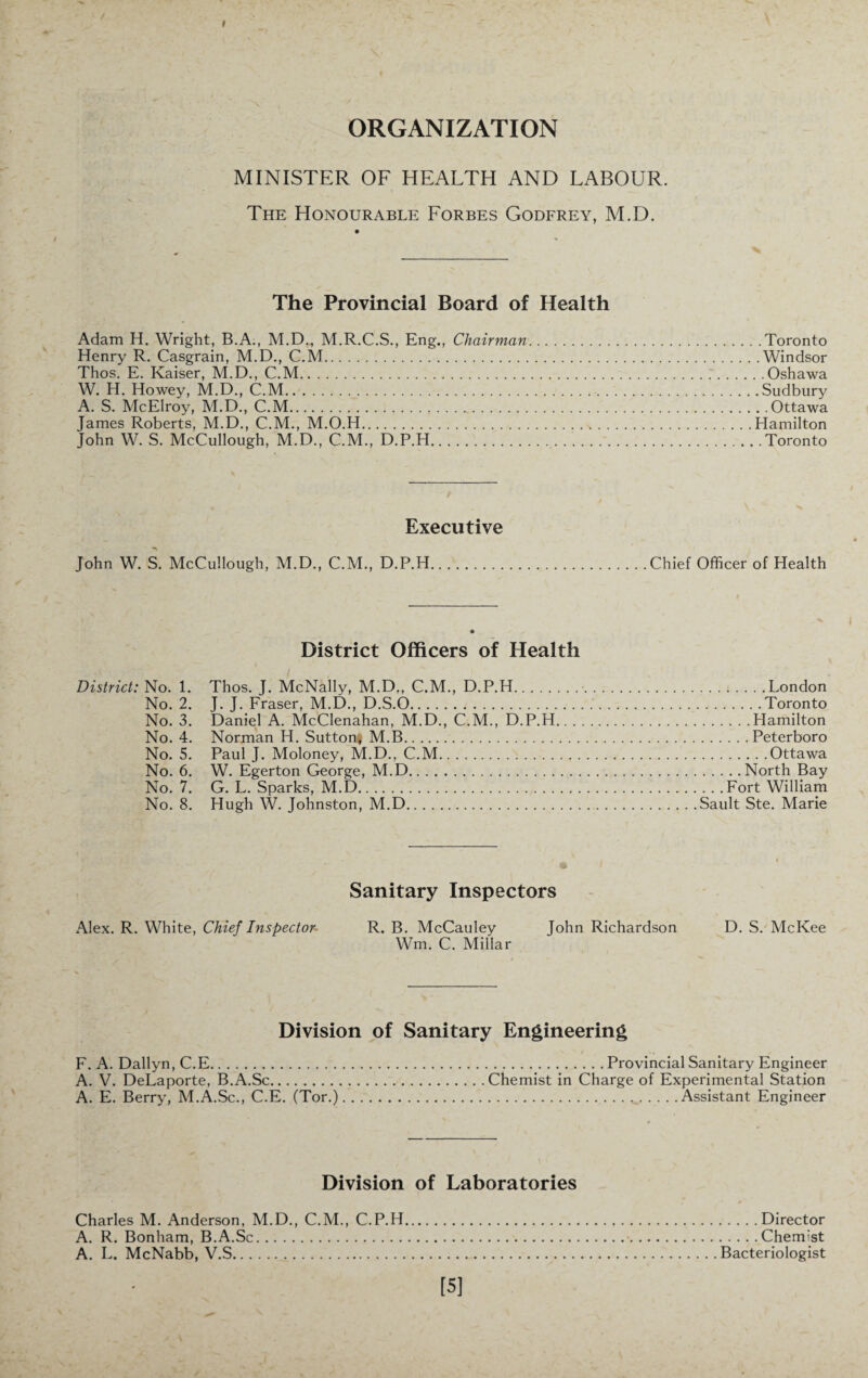 ORGANIZATION MINISTER OF HEALTH AND LABOUR. The Honourable Forbes Godfrey, M.D. The Provincial Board of Health Adam H. Wright, B.A., M.Dm M.R.C.S., Eng., Chairman.Toronto Henry R. Casgrain, M.D., C.M.Windsor Thos. E. Kaiser, M.D., C.M.Oshawa W. H. Howey, M.D., C.M..Sudbury A. S. McElroy, M.D., C.M.Ottawa James Roberts, M.D., C.M., M.O.H.Hamilton John W. S. McCullough, M.D., C.M., D.P.H...Toronto Executive John W. S. McCullough, M.D., C.M., D.P.H.Chief Officer of Health District Officers of Health District: No. 1. Thos. J. McNally, M.D., C.M., D.P.H..London No. 2. J. J. Fraser, M.D., D.S.O..Toronto No. 3. Daniel A. McClenahan, M.D., C.M., D.P.H.Hamilton No. 4. Norman H. Sutton* M.B.Peterboro No. 5. Paul J. Moloney, M.D., C.M.Ottawa No. 6. W. Egerton George, M.D.North Bay No. 7. G. L. Sparks, M.D.Fort William No. 8. Hugh W. Johnston, M.D.Sault Ste. Marie Sanitary Inspectors Alex. R. White, Chief Inspector~ R. B. McCauley John Richardson D. S. McKee Wm. C. Millar Division of Sanitary Engineering F. A. Dallyn, C.E.Provincial Sanitary Engineer A. V. DeLaporte, B.A.Sc.Chemist in Charge of Experimental Station A. E. Berry, M.A.Sc., C.E. (Tor.).Assistant Engineer Division of Laboratories Charles M. Anderson, M.D., C.M., C.P.H.Director A. R. Bonham, B.A.Sc.Chemist A. L. McNabb, V.S.Bacteriologist [5]