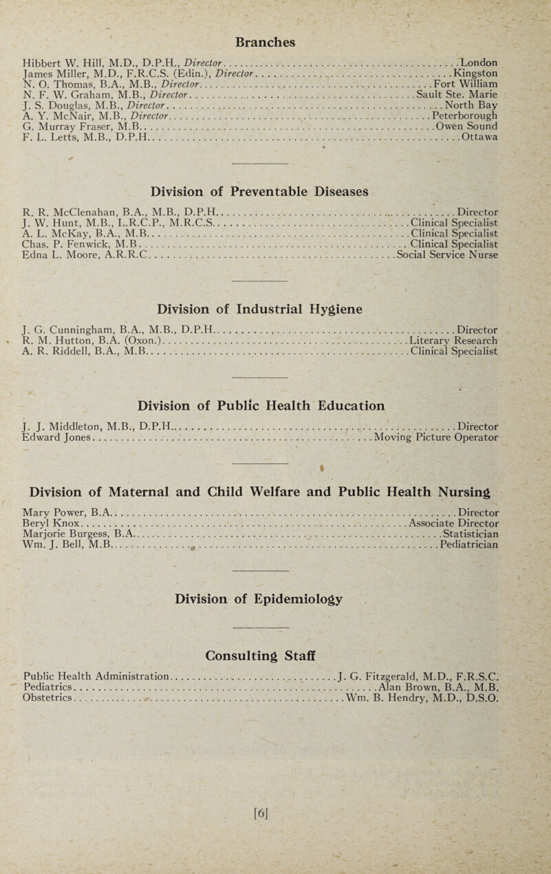 Branches Hibbert W. Hill, M.D., D.P.H., Director.London James Miller, M.D., F.R.C.S. (Edin.), Director.Kingston N. O. Thomas, B.A., M.B., Director.Fort William N. F. W. Graham, M.B., Director.Sault Ste. Marie J. S. Douglas, M.B., Director..North Bay A. Y. McNair, M.B., Director..Peterborough G. Murray Fraser, M.B..Owen Sound F. L. Letts, M.B., D.P.H.'.Ottawa Division of Preventable Diseases R. R. McClenahan, B.A., M.B., D.P.H.Director J. W. Hunt, M.B., L.R.C.P., M.R.C.S.Clinical Specialist A. L. McKay, B.A., M.B.Clinical Specialist Chas. P. Fenwick, M.B.Clinical Specialist Edna L. Moore, A.R.R.C.Social Service Nurse Division of Industrial Hygiene J. G. Cunningham, B.A., M.B., D.P.H.Director R. M. Hutton, B.A. (Oxon.).Literary Research A. R. Riddell, B.A., M.B.Clinical Specialist Division of Public Health Education J. J. Middleton, M.B., D.P.H.Director Edward Jones.*.Moving Picture Operator « Division of Maternal and Child Welfare and Public Health Nursing Mary Power, B.A.Director Beryl Knox.Associate Director Marjorie Burgess, B.A. Statistician Wm. J. Bell, M.B. Pediatrician Division of Epidemiology Consulting Staff Public Health Administration Pediatrics. Obstetrics. J. G. Fitzgerald, M.D., F.R.S.C. .Alan Brown, B.A., M.B. . . Wm. B. Hendry, M.D., D.S.O.