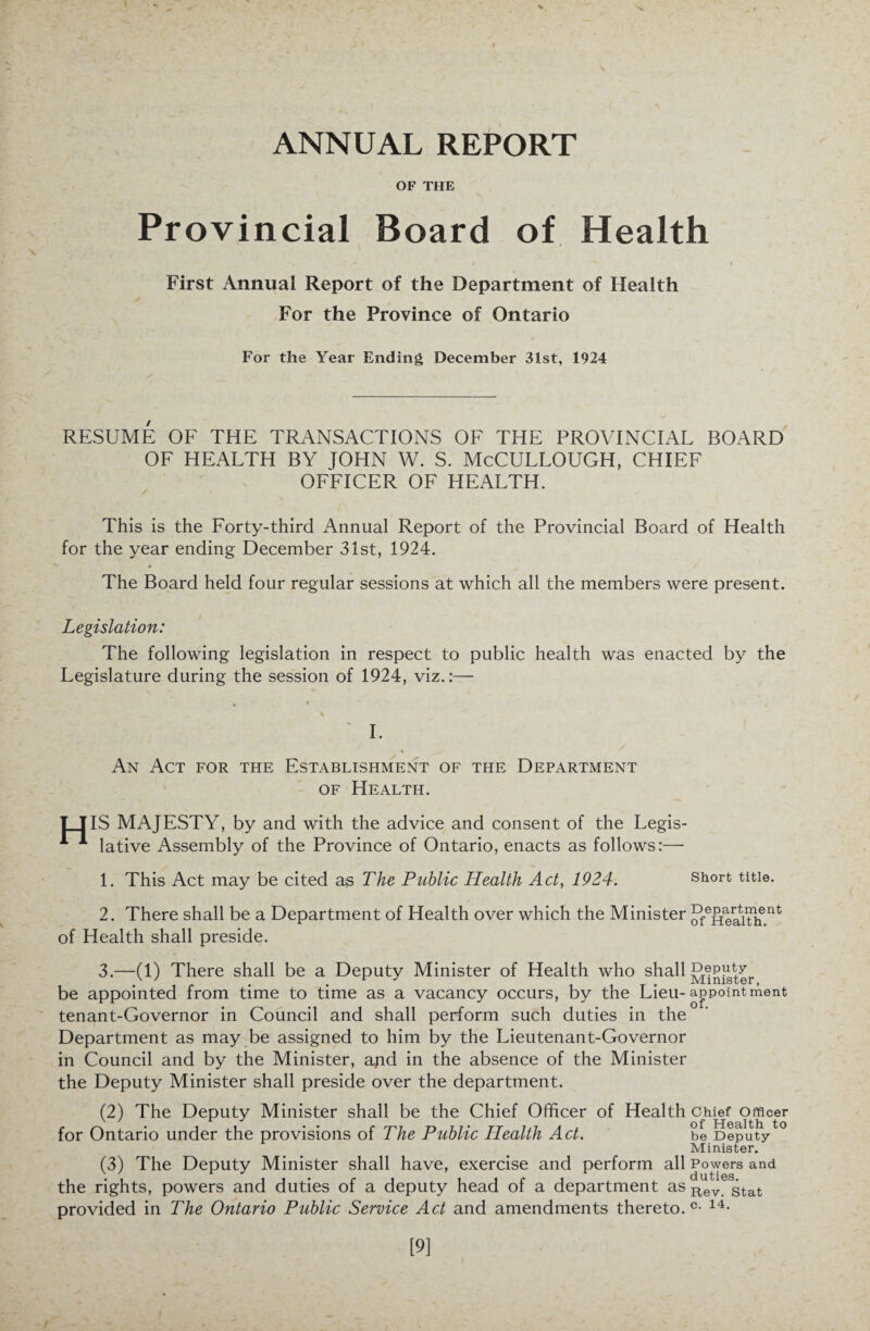 V 'x ANNUAL REPORT OF THE Provincial Board of Health First Annual Report of the Department of Health For the Province of Ontario For the Year Ending December 31st, 1924 RESUME OF THE TRANSACTIONS OF THE PROVINCIAL BOARD OF HEALTH BY JOHN W. S. McCULLOUGH, CHIEF OFFICER OF HEALTH. This is the Forty-third Annual Report of the Provincial Board of Health for the year ending December 31st, 1924. The Board held four regular sessions at which all the members were present. Legislation: The following legislation in respect to public health was enacted by the Legislature during the session of 1924, viz.:— • * * ' I. « An Act for the Establishment of the Department of Health. IT IS MAJESTY, by and with the advice and consent of the Legis- A A lative Assembly of the Province of Ontario, enacts as follows:— 1. This Act may be cited as The Public Health Act, 1924. short title. 2. There shall be a Department of Health over which the Minister JfeHeatithent of Health shall preside. 3. —(1) There shall be a Deputy Minister of Health who shall JJiSteter be appointed from time to time as a vacancy occurs, by the Lieu-appointment tenant-Governor in Council and shall perform such duties in the Department as may be assigned to him by the Lieutenant-Governor in Council and by the Minister, apd in the absence of the Minister the Deputy Minister shall preside over the department. (2) The Deputy Minister shall be the Chief Officer of Health Chief Officer for Ontario under the provisions of The Public Health Act. be Deputyto Minister. (3) The Deputy Minister shall have, exercise and perform all Powers and the rights, powers and duties of a deputy head of a department as Rev gtat provided in The Ontario Public Service Act and amendments thereto. c- 14- [9]