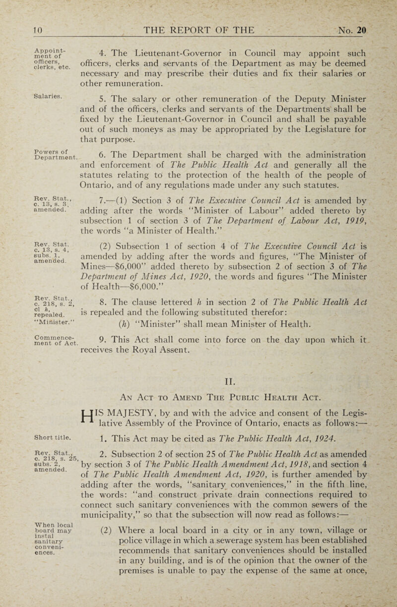 — Appoint¬ ment of officers, clerks, etc. Salaries. Powers of Department. Rev. Stat., c. 13, s. 3, amended. Rev. Stat. c. 13, s. 4, subs. 1, amended. Rev. Stat., c. 218, s. 2, cl h, repealed. “Minister. ” Commence¬ ment of Act. Short title. Rev. Stat., c. 218, s. 25, subs. 2, amended. When local board may instal sanitary- conveni¬ ences. 4. The Lieutenant-Governor in Council may appoint such officers, clerks and servants of the Department as may be deemed necessary and may prescribe their duties and fix their salaries or other remuneration. 5. The salary or other remuneration of the Deputy Minister and of the officers, clerks and servants of the Departments shall be fixed by the Lieutenant-Governor in Council and shall be payable out of such moneys as may be appropriated by the Legislature for that purpose. 6. The Department shall be charged with the administration and enforcement of The Public Health Act and generally all the statutes relating to the protection of the health of the people of Ontario, and of any regulations made under any such statutes. 7. —(1) Section 3 of The Executive Council Act is amended by adding after the words Minister of Labour” added thereto by subsection 1 of section 3 of The Department of Labour Act, 1919, the words a Minister of Health.” (2) Subsection 1 of section 4 of The Executive Council Act is amended by adding after the words and figures, The Minister of Mines—$6,000” added thereto by subsection 2 of section 3 of The Department of Mines Act, 1920, the words and figures The Minister of Health—$6,000.” 8. The clause lettered h in section 2 of The Public Health Act is repealed and the following substituted therefor: ([h) Minister” shall mean Minister of Health. 9. This Act shall come into force on the day upon which it receives the Royal Assent. II. An Act to Amend The Public Health Act. IT IS MAJESTY, by and with the advice and consent of the Legis- A 1 lative Assembly of the Province of Ontario, enacts as follows:— 1. This Act may be cited as The Public Health Act, 1924. 2. Subsection 2 of section 25 of The Public Health Act as amended by section 3 of The Public Health Amendment Act, 1918, and section 4 of The Public Health Amendment Act, 1920, is further amended by adding after the words, sanitary conveniences,” in the fifth line, the words: and construct private drain connections required to connect such sanitary conveniences with the common sewers of the municipality,” so that the subsection will now read as follows:— (2) Where a local board in a city or in any town, village or police village in which a sewerage system has been established recommends that sanitary conveniences should be installed in any building, and is of the opinion that the owner of the premises is unable to pay the expense of the same at once,