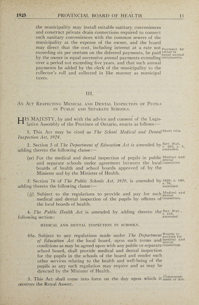 the municipality may install suitable sanitary conveniences and construct private drain connections required to connect such sanitary conveniences with the common sewers of the municipality at the expense of the owner, and the board may direct that the cost, including interest at a rate not payment by exceeding six per centum on the deferred payments, be paid annual by the owner in equal successive annual payments extending instalments. over a period not exceeding five years, and that such annual payments be added by the clerk of the municipality to the collector’s roll and collected in like manner as municipal taxes. III. An Act Respecting Medical and Dental Inspection of Pupils in Public and Separate Schools. # IT IS MAJESTY, by and with the advice and consent of the Legis- 1 1 lative Assembly of the Province of Ontario, enacts as follows:— 1. This Act may be cited as The School Medical and Dental Inspection Act, 1924. 2. Section 5 of The Department of Education Act is amended by adding thereto the following clause:— (ee) For the medical and dental inspection of pupils in public and separate schools under agreement between the local boards of health and school boards approved of by the Minister and by the Minister of Health. 3. Section 76 of The Public Schools Act, 1920, is amended by adding thereto the following clause:— (jj) Subject to the regulations to provide and pay for such medical and dental inspection of the pupils by officers of the local boards of health. 4. The Public Health Act is amended by adding thereto the following section: Short title. Rev, Stat. c. 265, s. 5, amended. Medical and dental inspection 1920, c. 100, s. 76, amended. Medical and dental inspection. Rev. Stat , c 218, amended. MEDICAL AND DENTAL INSPECTION IN SCHOOLS. 85a. Subject to any regulations made under The Department provide for of Education Act the local board, upon such terms and and conditions as may be agreed upon with any public or separate inspection, school board, shall provide medical and dental inspection for the pupils in the schools of the board and render such other services relating to the health and well-being of the pupils as any such regulation may require and as may be directed by the Minister of Health. 5. This Act shall come into force on the day upon which it ment of Act. receives the Royal Assent.