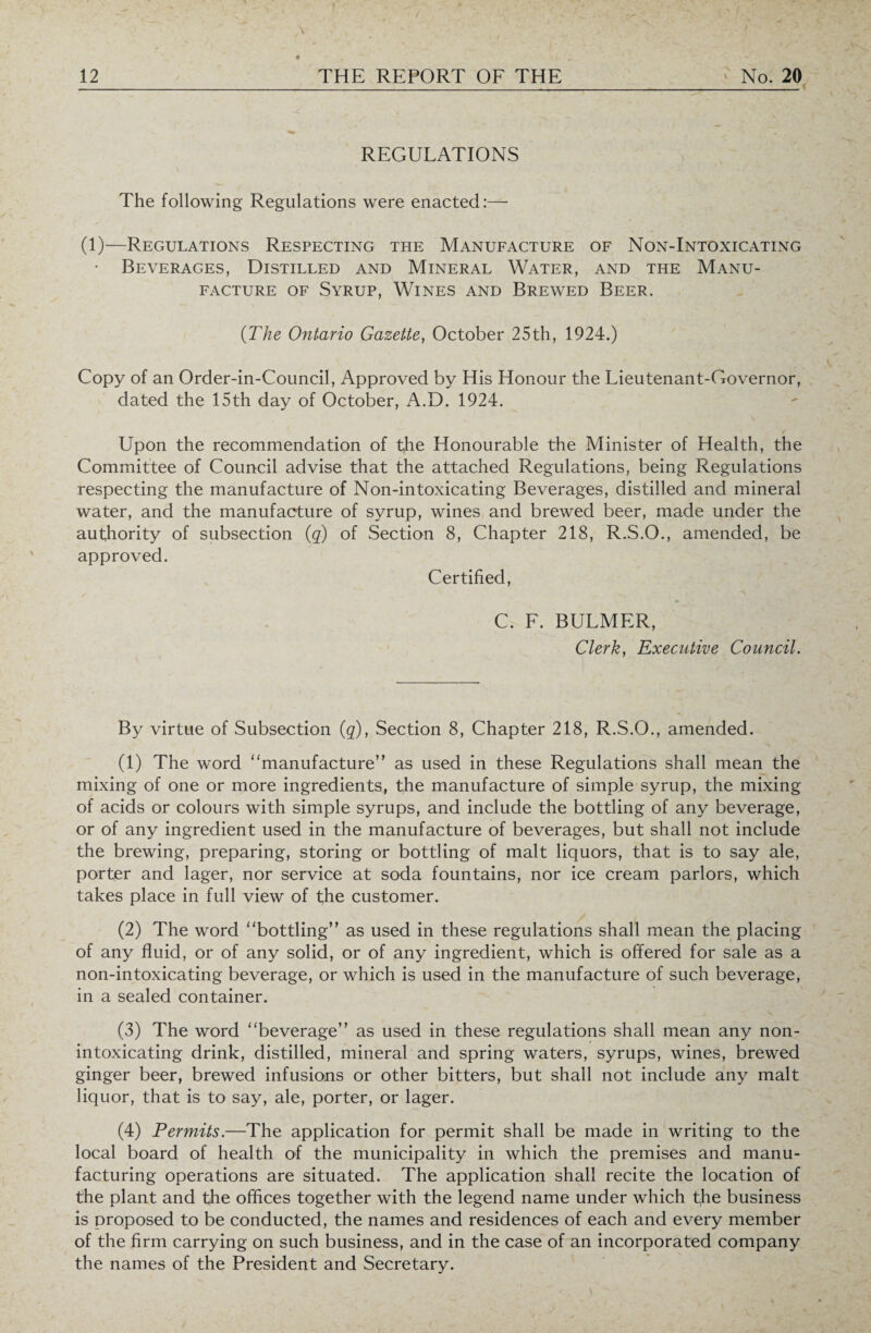 _ REGULATIONS The following Regulations were enacted:— (1)—Regulations Respecting the Manufacture of Non-Intoxicating • Beverages, Distilled and Mineral Water, and the Manu¬ facture of Syrup, Wines and Brewed Beer. (The Ontario Gazette, October 25th, 1924.) Copy of an Order-in-Council, Approved by His Honour the Lieutenant-Governor, dated the 15th day of October, A.D. 1924. Upon the recommendation of the Honourable the Minister of Health, the Committee of Council advise that the attached Regulations, being Regulations respecting the manufacture of Non-intoxicating Beverages, distilled and mineral water, and the manufacture of syrup, wines and brewed beer, made under the authority of subsection (q) of Section 8, Chapter 218, R.S.O., amended, be approved. Certified, C. F. BULMER, Clerk, Executive Council. By virtue of Subsection (q), Section 8, Chapter 218, R.S.O., amended. (1) The word manufacture” as used in these Regulations shall mean the mixing of one or more ingredients, the manufacture of simple syrup, the mixing of acids or colours with simple syrups, and include the bottling of any beverage, or of any ingredient used in the manufacture of beverages, but shall not include the brewing, preparing, storing or bottling of malt liquors, that is to say ale, porter and lager, nor service at soda fountains, nor ice cream parlors, which takes place in full view of the customer. (2) The word bottling” as used in these regulations shall mean the placing of any fluid, or of any solid, or of any ingredient, which is offered for sale as a non-intoxicating beverage, or which is used in the manufacture of such beverage, in a sealed container. (3) The word beverage” as used in these regulations shall mean any non¬ intoxicating drink, distilled, mineral and spring waters, syrups, wines, brewed ginger beer, brewed infusions or other bitters, but shall not include any malt liquor, that is to say, ale, porter, or lager. (4) Permits.—The application for permit shall be made in writing to the local board of health of the municipality in which the premises and manu¬ facturing operations are situated. The application shall recite the location of the plant and tfie offices together with the legend name under which tfie business is proposed to be conducted, the names and residences of each and every member of the firm carrying on such business, and in the case of an incorporated company the names of the President and Secretary.