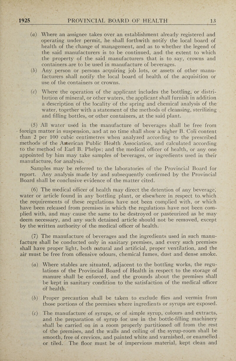 (a) Where an assignee takes over an establishment already registered and operating under permit, he shall forthwith notify the local board of health of the change of management, and as to whether the legend of the said manufacturers is to be continued, and the extent to which the property of the said manufacturers that is to say, crowns and containers are to be used in manufacture of beverages. (b) Any person or persons acquiring job lots, or assets of other manu¬ facturers shall notify the local board of health of the acquisition or use of the containers or crowns. (c) Where the operation of the applicant includes the bottling, or distri¬ bution of mineral, or other waters, the applicant shall furnish in addition a description of the locality of the spring and chemical analysis of the water, together with a statement of the methods of cleansing, sterilizing and filling bottles, or other containers, at the said plant. (5) All water used in the manufacture of beverages shall be free from foreign matter in suspension, and at no time shall show a higher B. Coli content than 2 per 100 cubic centimetres when analyzed according to the prescribed methods of the American Public Health Association, and calculated according to the method of Earl B. Phelps; and the medical officer of health, or any one appointed by him may take samples of beverages, or ingredients used in their manufacture, for analysis. Samples may be referred to the laboratories of the Provincial Board for report. Any analysis made by and subsequently confirmed by the Provincial Board shall be conclusive evidence of the matter cited. (6) The medical officer of health may direct the detention of any beverage, water or article found in any bottling plant, or elsewhere in respect to which the requirements of these regulations have not been complied with, or which have been released from premises in which the regulations have not been com¬ plied with, and may cause the same to be destroyed or pasteurized as he may deem necessary, and any such detained article should not be removed, except by the written authority of the medical officer of health. (7) The manufacture of beverages and the ingredients used in such manu¬ facture shall be conducted only in sanitary premises, and every such premises shall have proper light, both natural and artificial, proper ventilation, and the air must be free from offensive odours, chemical fumes, dust and dense smoke. (a) Where stables are situated, adjacent to the bottling works, the regu¬ lations of the Provincial Board of Health in respect to the storage of manure shall be enforced, and the grounds about the premises shall be kept in sanitary condition to the satisfaction of the medical officer of health. (b) Proper precaution shall be taken to exclude flies and vermin from those portions of the premises where ingredients or syrups are exposed. (c) The manufacture of syrups, or of simple syrup, colours and extracts, and the preparation of syrup for use in the bottle-filling machinery shall be carried on in a room properly partitioned off from the rest of the premises, and the walls and ceiling of the syrup-room shall be smooth, free of crevices, and painted white and varnished, or enamelled or tiled. The floor must be of impervious material, kept clean and