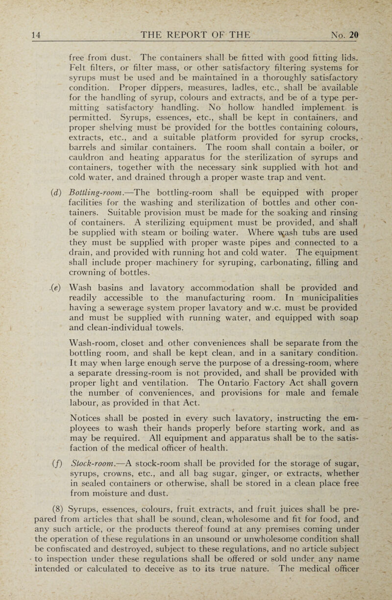 free from dust. The containers shall be fitted with good fitting lids. Felt filters, or filter mass, or other satisfactory filtering systems for syrups must be used and be maintained in a thoroughly satisfactory condition. Proper dippers, measures, ladles, etc., shall be available for the handling of syrup, colours and extracts, and be of a type per¬ mitting satisfactory handling. No hollow handled implement is permitted. Syrups, essences, etc., shall be kept in containers, and proper shelving must be provided for the bottles containing colours, extracts, etc., and a suitable platform provided for syrup crocks, . barrels and similar containers. The room shall contain a boiler, or cauldron and heating apparatus for the sterilization of syrups and containers, together with the necessary sink supplied with hot and cold water, and drained through a proper waste trap and vent. (d) Bottling-room.—The bottling-room shall be equipped with proper facilities for the washing and sterilization of bottles and other con¬ tainers. Suitable provision must be made for the soaking and rinsing of containers. A sterilizing equipment must be provided, and shall be supplied with steam or boiling water. Where w^ash tubs are used they must be supplied with proper waste pipes and connected to a drain, and provided with running hot and cold water. The equipment shall include proper machinery for syruping, carbonating, filling and crowning of bottles. .(e) Wash basins and lavatory accommodation shall be provided and readily accessible to the manufacturing room. In municipalities having a sewerage system proper lavatory and w.c. must be provided and must be supplied with running water, and equipped with soap and clean-individual towels. Wash-room, closet and other conveniences shall be separate from the bottling room, and shall be kept clean, and in a sanitary condition. It may when large enough serve the purpose of a dressing-room, where a separate dressing-room is not provided, and shall be provided with proper light and ventilation. The Ontario Factory Act shall govern the number of conveniences, and provisions for male and female labour, as provided in that Act. Notices shall be posted in every such lavatory, instructing the em¬ ployees to wash their hands properly before starting work, and as may be required. All equipment and apparatus shall be to the satis¬ faction of the medical officer of health. (/) Stock-room.—A stock-room shall be provided for the storage of sugar, syrups, crowns, etc., and all bag sugar, ginger, or extracts, whether in sealed containers or otherwise, shall be stored in a clean place free from moisture and dust. (8) Syrups, essences, colours, fruit extracts, and fruit juices shall be pre¬ pared from articles that shall be sound, clean, wholesome and fit for food, and any such article, or the products thereof found at any premises coming under the operation of these regulations in an unsound or unwholesome condition shall be confiscated and destroyed, subject to these regulations, and no article subject • to inspection under these regulations shall be offered or sold under any name intended or calculated to deceive as to its true nature. The medical officer