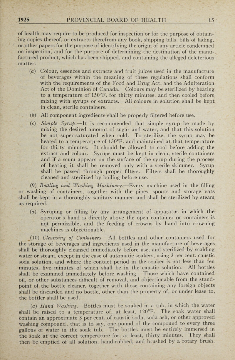 of health may require to be produced for inspection or for the purpose of obtain¬ ing copies thereof, or extracts therefrom any book, shipping bills, bills of lading, or other papers for the purpose of identifying the origin of any article condemned on inspection, and for the purpose of determining the destination of the manu¬ factured product, which has been shipped, and containing the alleged deleterious matter. (a) Colour, essences and extracts and fruit juices used in the manufacture of beverages within the meaning of these regulations shall conform with the requirements of the Food and Drug Act, and the Adulteration Act of the Dominion of Canada. Colours may be sterilized by heating to a temperature of 150°F. for thirty minutes, and then cooled before mixing with syrups or extracts. All colours in solution shall be kept in clean, sterile containers. (b) All component ingredients shall be properly filtered before use. (c) Simple Syrup.—It is recommended that simple syrup be made by mixing the desired amount of sugar and water, and that this solution be not super-saturated when cold. To sterilize, the syrup may be heated to a temperature of 150°F. and maintained at that temperature for thirty minutes. It should be allowed to cool before adding the extract and colour. Syrups must be kept in clean, sterile containers and if a scum appears on the surface of the syrup during the process of heating it shall be removed only with a sterile skimmer. Syrup shall be passed through proper filters. Filters shall be thoroughly cleaned and sterilized by boiling before use. (9) Bottling and Washing Machinery.—Every machine used in the filling or washing of containers, together with the pipes, spouts and storage vats shall be kept in a thoroughly sanitary manner, and shall be sterilized by steam as required. (a) Syruping or filling by any arrangement of apparatus in which the operator’s hand is directly above the open container or containers is not permissible, and the feeding of crowns by hand into crowning machines is objectionable. ^(10) Cleansing of Containers.—All bottles and other containers used for the storage of beverages and ingredients used in the manufacture of beverages shall be thoroughly cleansed immediately before use, and sterilized by scalding water or steam, except in the case of automatic soakers, using 3 per cent, caustic soda solution, and where the contact period in the soaker is not less than ten minutes, five minutes of which shall be in the caustic solution. All bottles shall be examined immediately before washing. Those which have contained oil, or other substances difficult of removal, and objectionable from the stand¬ point of the bottle cleaner, together with those containing any foreign objects shall be discarded and no bottle, other than the property of, or under lease to, the bottler shall be used. (a) Hand Washing.—Bottles must be soaked in a tub, in which the water shall be raised to a temperature of, at least, 120°F. The soak water shall contain an approximate 3 per cent, of caustic soda, soda ash, or other approved washing compound, that is to say, one pound of the compound to every three gallons of water in the soak tub. The bottles must be entirely immersed in the soak at the correct temperature for, at least, thirty minutes. 1 hey shall then be emptied of all solution, hand-rubbed, and brushed by a rotary brush.