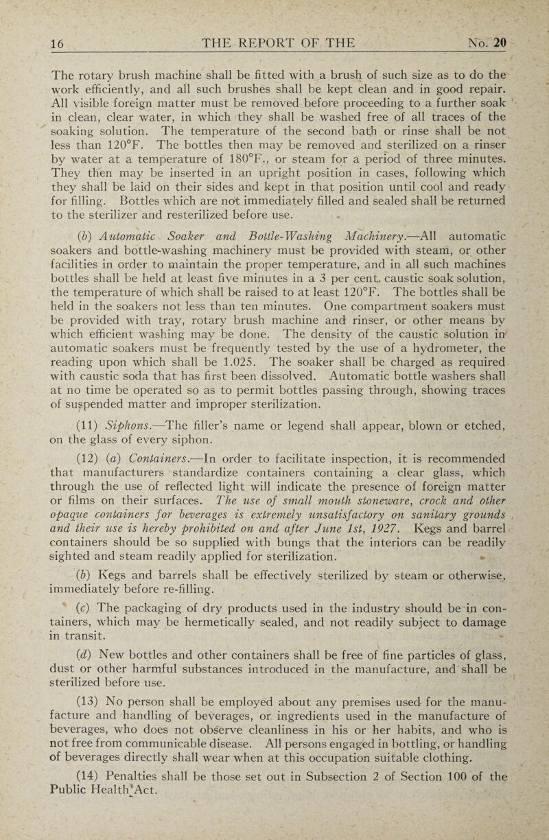 The rotary brush machine shall be fitted with a brush of such size as to do the work efficiently, and all such brushes shall be kept clean and in good repair. All visible foreign matter must be removed before proceeding to a further soak in clean, clear water, in which they shall be washed free of all traces of the soaking solution. The temperature of the second bath or rinse shall be not less than 120°F. The bottles then may be removed and sterilized on a rinser by water at a temperature of 180°F., or steam for a period of three minutes. They then may be inserted in an upright position in cases, following which they shall be laid on their sides and kept in that position until cool and ready for filling. Bottles which are not immediately filled and sealed shall be returned to the sterilizer and resterilized before use. (b) Automatic Soaker and Bottle-Washing Machinery.—All automatic soakers and bottle-washing machinery must be provided with steam, or other facilities in order to maintain the proper temperature, and in all such machines bottles shall be held at least five minutes in a 3 per cent, caustic soak solution, the temperature of which shall be raised to at least 120°F. The bottles shall be held in the soakers not less than ten minutes. One compartment soakers must be provided with tray, rotary brush machine and rinser, or other means by which efficient washing may be done. The density of the caustic solution in automatic soakers must be frequently tested by the use of a hydrometer, the reading upon which shall be 1.025. The soaker shall be charged as required with caustic soda that has first been dissolved. Automatic bottle washers shall at no time be operated so as to permit bottles passing through, showing traces of suspended matter and improper sterilization. (11) Siphons.—The filler’s name or legend shall appear, blown or etched, on the glass of every siphon. (12) (a) Containers.—In order to facilitate inspection, it is recommended that manufacturers standardize containers containing a clear glass, which through the use of reflected light will indicate the presence of foreign matter or films on their surfaces. The use of small mouth stoneware, crock and other opaque containers for beverages is extremely unsatisfactory on sanitary grounds and their use is hereby prohibited on and after June 1st, 1927. Kegs and barrel containers should be so supplied with bungs that the interiors can be readily sighted and steam readily applied for sterilization. (b) Kegs and barrels shall be effectively sterilized by steam or otherwise, immediately before re-filling. (c) The packaging of dry products used in the industry should be in con¬ tainers, which may be hermetically sealed, and not readily subject to damage in transit. (d) New bottles and other containers shall be free of fine particles of glass, dust or other harmful substances introduced in the manufacture, and shall be sterilized before use. (13) No person shall be employed about any premises used for the manu¬ facture and handling of beverages, or ingredients used in the manufacture of beverages, who does not observe cleanliness in his or her habits, and who is not free from communicable disease. All persons engaged in bottling, or handling of beverages directly shall wear when at this occupation suitable clothing. (14) Penalties shall be those set out in Subsection 2 of Section 100 of the Public Health'Act.