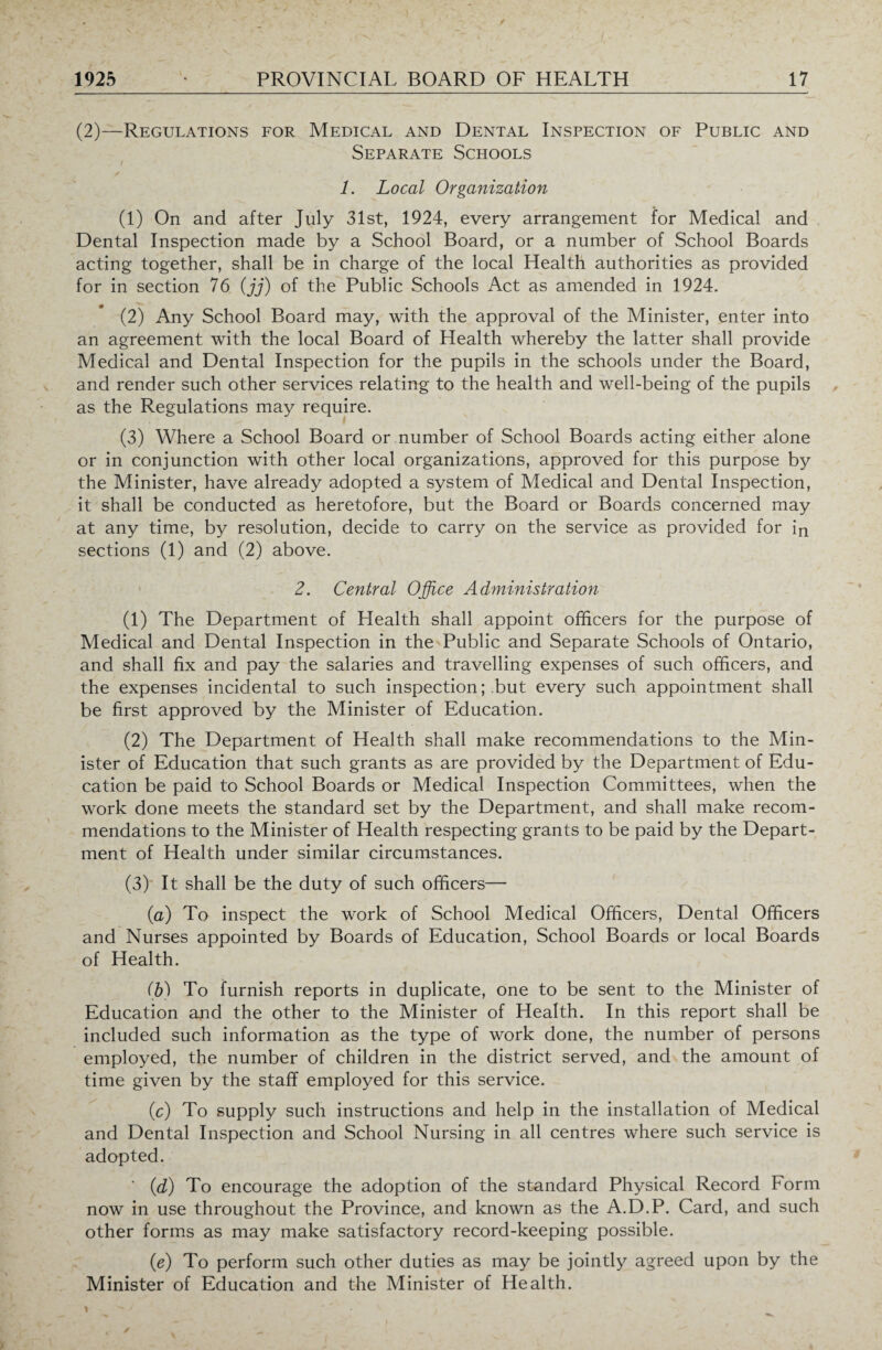 (2)—Regulations for Medical and Dental Inspection of Public and Separate Schools 1. Local Organization (1) On and after July 31st, 1924, every arrangement for Medical and Dental Inspection made by a School Board, or a number of School Boards acting together, shall be in charge of the local Health authorities as provided for in section 76 (jj) of the Public Schools Act as amended in 1924. (2) Any School Board may, with the approval of the Minister, enter into an agreement with the local Board of Health whereby the latter shall provide Medical and Dental Inspection for the pupils in the schools under the Board, and render such other services relating to the health and well-being of the pupils as the Regulations may require. . (3) Where a School Board or number of School Boards acting either alone or in conjunction with other local organizations, approved for this purpose by the Minister, have already adopted a system of Medical and Dental Inspection, it shall be conducted as heretofore, but the Board or Boards concerned may at any time, by resolution, decide to carry on the service as provided for in sections (1) and (2) above. 2. Central Office Administration (1) The Department of Health shall appoint officers for the purpose of Medical and Dental Inspection in the Public and Separate Schools of Ontario, and shall fix and pay the salaries and travelling expenses of such officers, and the expenses incidental to such inspection; but every such appointment shall be first approved by the Minister of Education. (2) The Department of Health shall make recommendations to the Min¬ ister of Education that such grants as are provided by the Department of Edu¬ cation be paid to School Boards or Medical Inspection Committees, when the work done meets the standard set by the Department, and shall make recom¬ mendations to the Minister of Health respecting grants to be paid by the Depart¬ ment of Health under similar circumstances. (3) It shall be the duty of such officers— (a) To inspect the work of School Medical Officers, Dental Officers and Nurses appointed by Boards of Education, School Boards or local Boards of Health. (b) To furnish reports in duplicate, one to be sent to the Minister of Education and the other to the Minister of Health. In this report shall be included such information as the type of work done, the number of persons employed, the number of children in the district served, and the amount of time given by the staff employed for this service. (c) To supply such instructions and help in the installation of Medical and Dental Inspection and School Nursing in all centres where such service is adopted. ' (d) To encourage the adoption of the standard Physical Record Form now in use throughout the Province, and known as the A.D.P. Card, and such other forms as may make satisfactory record-keeping possible. (e) To perform such other duties as may be jointly agreed upon by the Minister of Education and the Minister of Health.