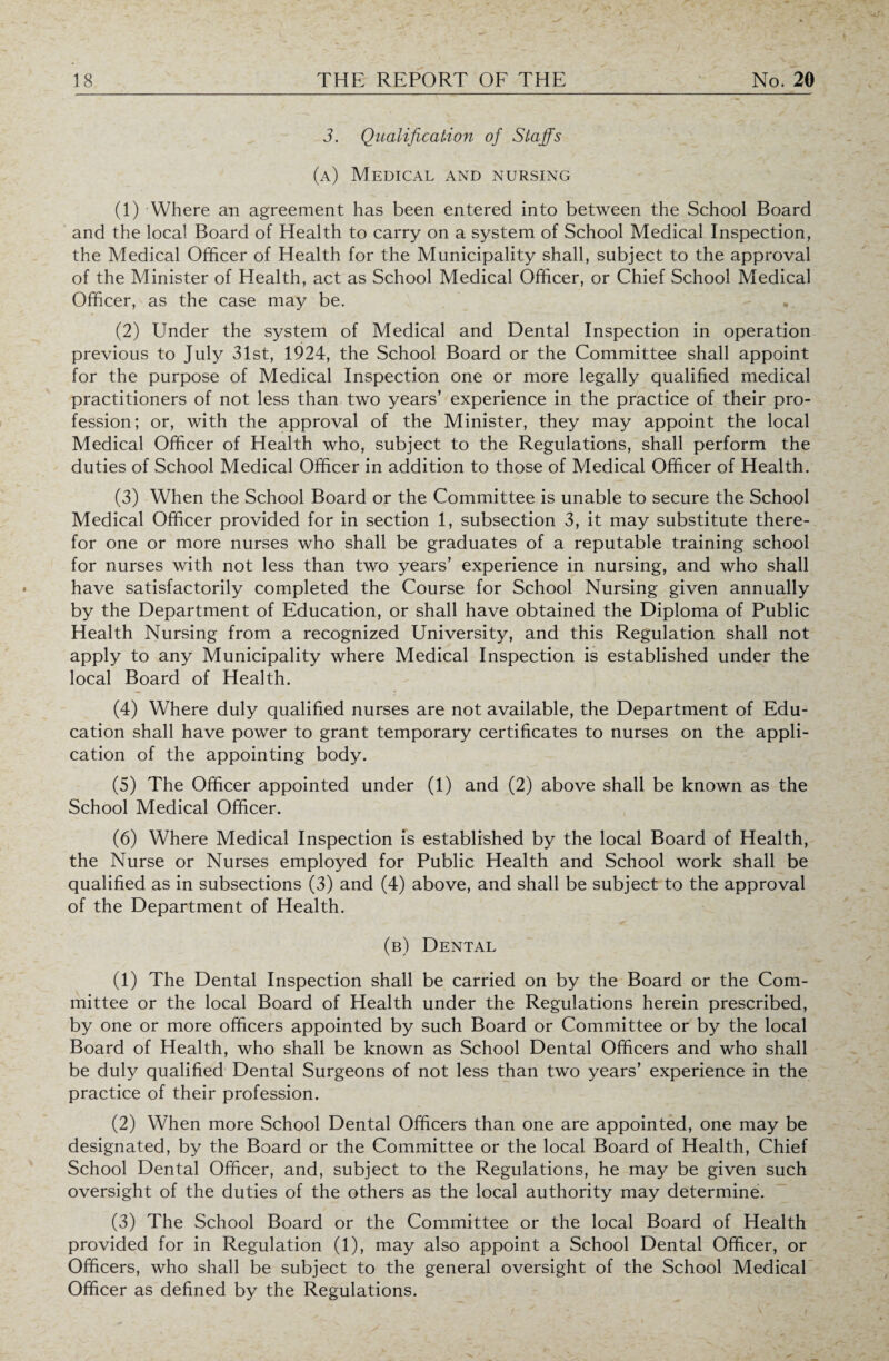 3. Qualification of Staffs (a) Medical and nursing (1) Where an agreement has been entered into between the School Board and the local Board of Health to carry on a system of School Medical Inspection, the Medical Officer of Health for the Municipality shall, subject to the approval of the Minister of Health, act as School Medical Officer, or Chief School Medical Officer, as the case may be. . (2) Under the system of Medical and Dental Inspection in operation previous to July 31st, 1924, the School Board or the Committee shall appoint for the purpose of Medical Inspection one or more legally qualified medical practitioners of not less than two years’ experience in the practice of their pro¬ fession; or, with the approval of the Minister, they may appoint the local Medical Officer of Health who, subject to the Regulations, shall perform the duties of School Medical Officer in addition to those of Medical Officer of Health. (3) When the School Board or the Committee is unable to secure the School Medical Officer provided for in section 1, subsection 3, it may substitute there¬ for one or more nurses who shall be graduates of a reputable training school for nurses with not less than two years’ experience in nursing, and who shall have satisfactorily completed the Course for School Nursing given annually by the Department of Education, or shall have obtained the Diploma of Public Health Nursing from a recognized University, and this Regulation shall not apply to any Municipality where Medical Inspection is established under the local Board of Health. (4) Where duly qualified nurses are not available, the Department of Edu¬ cation shall have power to grant temporary certificates to nurses on the appli¬ cation of the appointing body. (5) The Officer appointed under (1) and (2) above shall be known as the School Medical Officer. (6) Where Medical Inspection is established by the local Board of Health, the Nurse or Nurses employed for Public Health and School work shall be qualified as in subsections (3) and (4) above, and shall be subject to the approval of the Department of Health. (b) Dental (1) The Dental Inspection shall be carried on by the Board or the Com¬ mittee or the local Board of Health under the Regulations herein prescribed, by one or more officers appointed by such Board or Committee or by the local Board of Health, who shall be known as School Dental Officers and who shall be duly qualified Dental Surgeons of not less than two years’ experience in the practice of their profession. (2) When more School Dental Officers than one are appointed, one may be designated, by the Board or the Committee or the local Board of Health, Chief School Dental Officer, and, subject to the Regulations, he may be given such oversight of the duties of the others as the local authority may determine. (3) The School Board or the Committee or the local Board of Health provided for in Regulation (1), may also appoint a School Dental Officer, or Officers, who shall be subject to the general oversight of the School Medical Officer as defined by the Regulations.