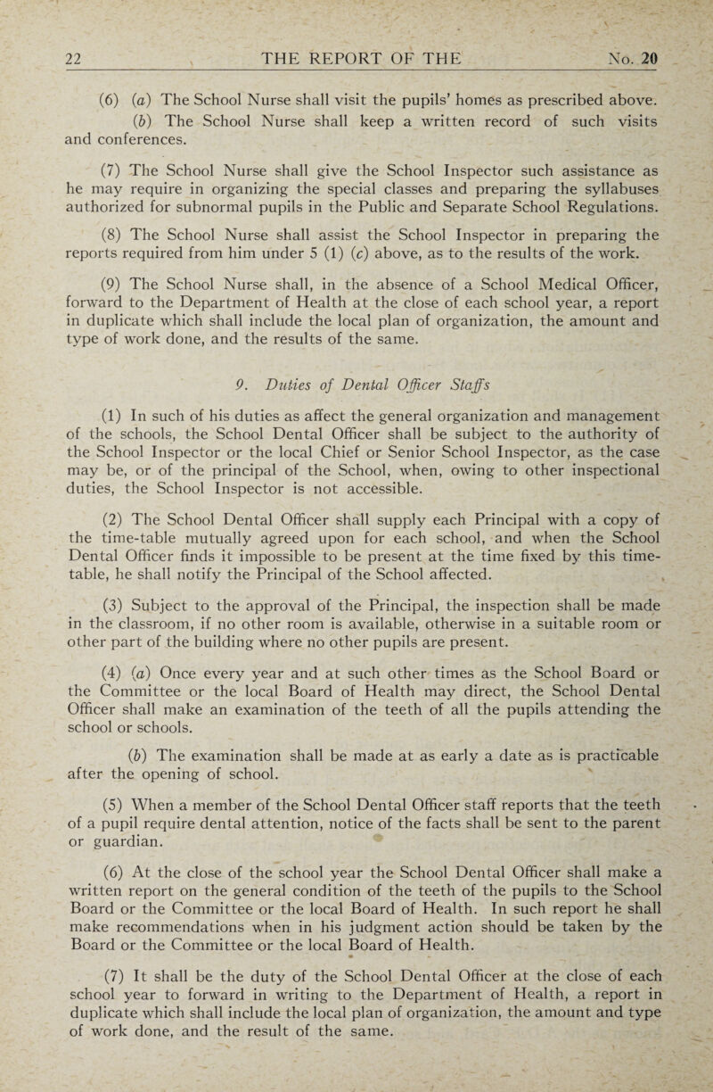 (6) (a) The School Nurse shall visit the pupils’ homes as prescribed above. (b) The School Nurse shall keep a written record of such visits and conferences. (7) The School Nurse shall give the School Inspector such assistance as he may require in organizing the special classes and preparing the syllabuses authorized for subnormal pupils in the Public and Separate School Regulations. (8) The School Nurse shall assist the School Inspector in preparing the reports required from him under 5 (1) (c) above, as to the results of the work. (9) The School Nurse shall, in the absence of a School Medical Officer, forward to the Department of Health at the close of each school year, a report in duplicate which shall include the local plan of organization, the amount and type of work done, and the results of the same. 9. Duties of Dental Officer Staffs (1) In such of his duties as affect the general organization and management of the schools, the School Dental Officer shall be subject to the authority of the School Inspector or the local Chief or Senior School Inspector, as the case may be, or of the principal of the School, when, owing to other inspectional duties, the School Inspector is not accessible. (2) The School Dental Officer shall supply each Principal with a copy of the time-table mutually agreed upon for each school, and when the School Dental Officer finds it impossible to be present at the time fixed by this time¬ table, he shall notify the Principal of the School affected. (3) Subject to the approval of the Principal, the inspection shall be made in the classroom, if no other room is available, otherwise in a suitable room or other part of the building where no other pupils are present. (4) (a) Once every year and at such other times as the School Board or the Committee or the local Board of Health may direct, the School Dental Officer shall make an examination of the teeth of all the pupils attending the school or schools. (.b) The examination shall be made at as early a date as is practicable after the opening of school. (5) When a member of the School Dental Officer staff reports that the teeth of a pupil require dental attention, notice of the facts shall be sent to the parent or guardian. (6) At the close of the school year the School Dental Officer shall make a written report on the general condition of the teeth of the pupils to the School Board or the Committee or the local Board of Health. In such report he shall make recommendations when in his judgment action should be taken by the Board or the Committee or the local Board of Health. (7) It shall be the duty of the School Dental Officer at the close of each school year to forward in writing to the Department of Health, a report in duplicate which shall include the local plan of organization, the amount and type of work done, and the result of the same.