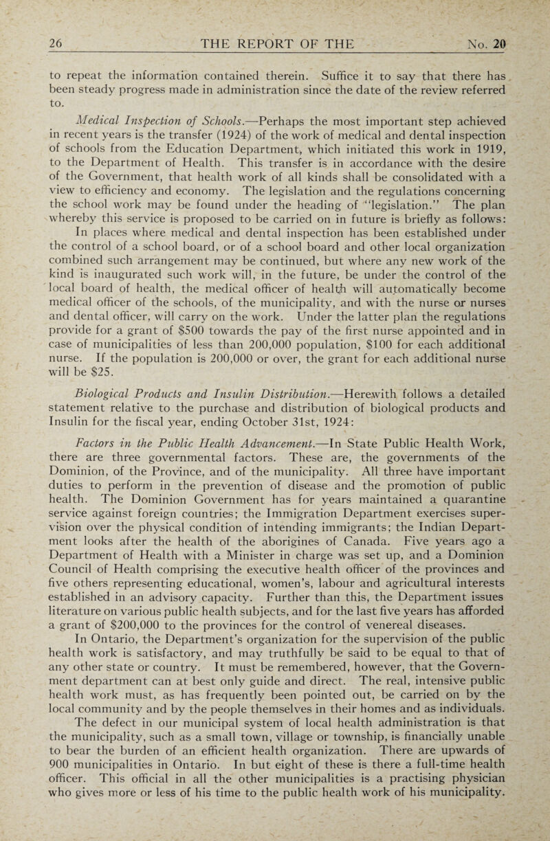 to repeat the information contained therein. Suffice it to say that there has been steady progress made in administration since the date of the review referred to. Medical Dispection of Schools.—Perhaps the most important step achieved in recent years is the transfer (1924) of the work of medical and dental inspection of schools from the Education Department, which initiated this work in 1919, to the Department of Health. This transfer is in accordance with the desire of the Government, that health work of all kinds shall be consolidated with a view to efficiency and economy. The legislation and the regulations concerning the school work may be found under the heading of “legislation.” The plan whereby this service is proposed to be carried on in future is briefly as follows: In places where medical and dental inspection has been established under the control of a school board, or of a school board and other local organization combined such arrangement may be continued, but where any new work of the kind is inaugurated such work will, in the future, be under the control of the local board of health, the medical officer of health will automatically become medical officer of the schools, of the municipality, and with the nurse ox nurses and dental officer, will carry on the work. Under the latter plan the regulations provide for a grant of $500 towards the pay of the first nurse appointed and in case of municipalities of less than 200,000 population, $100 for each additional nurse. If the population is 200,000 or over, the grant for each additional nurse will be $25. Biological Products and Insulin Distribution.—Herewith follows a detailed statement relative to the purchase and distribution of biological products and Insulin for the fiscal year, ending October 31st, 1924: Factors in the Public Health Advancement.—In State Public Health Work, there are three governmental factors. These are, the governments of the Dominion, of the Province, and of the municipality. All three have important duties to perform in the prevention of disease and the promotion of public health. The Dominion Government has for years maintained a quarantine service against foreign countries; the Immigration Department exercises super¬ vision over the physical condition of intending immigrants; the Indian Depart¬ ment looks after the health of the aborigines of Canada. Five years ago a Department of Health with a Minister in charge was set up, and a Dominion Council of Health comprising the executive health officer of the provinces and five others representing educational, women’s, labour and agricultural interests established in an advisory capacity. Further than this, the Department issues literature on various public health subjects, and for the last five years has afforded a grant of $200,000 to the provinces for the control of venereal diseases. In Ontario, the Department’s organization for the supervision of the public health work is satisfactory, and may truthfully be said to be equal to that of any other state or country. It must be remembered, however, that the Govern¬ ment department can at best only guide and direct. The real, intensive public health work must, as has frequently been pointed out, be carried on by the local community and by the people themselves in their homes and as individuals. The defect in our municipal system of local health administration is that the municipality, such as a small town, village or township, is financially unable to bear the burden of an efficient health organization. There are upwards of 900 municipalities in Ontario. In but eight of these is there a full-time health officer. This official in all the other municipalities is a practising physician who gives more or less of his time to the public health work of his municipality.