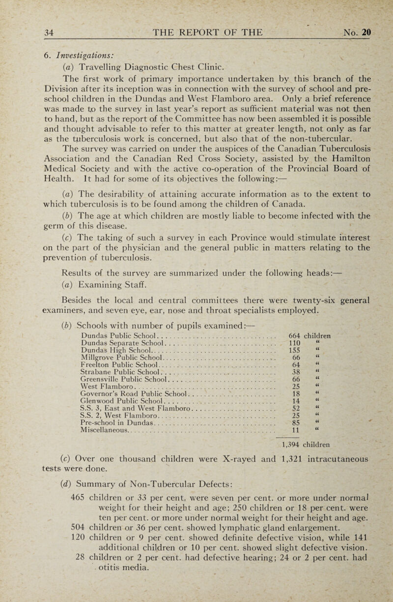 6. Investigations: (a) Travelling Diagnostic Chest Clinic. The first work of primary importance undertaken by this branch of the Division after its inception was in connection with the survey of school and pre¬ school children in the Dundas and West Flamboro area. Only a brief reference was made to the survey in last year’s report as sufficient material was not then to hand, but as the report of the Committee has now been assembled it is possible and thought advisable to refer to this matter at greater length, not only as far as the tjuberculosis work is concerned, but also that of the non-tubercular. The survey was carried on under the auspices of the Canadian Tuberculosis Association and the Canadian Red Cross Society, assisted by the Hamilton Medical Society and with the active co-operation of the Provincial Board of Health. It had for some of its objectives the following:— (a) The desirability of attaining accurate information as to the extent to which tuberculosis is to be found among the children of Canada. (b) The age at which children are mostly liable to become infected with t,he germ of this disease. (c) The taking of such a survey in each Province would stimulate interest on the part of the physician and the general public in matters relating to the prevention of tuberculosis. Results of the survey are summarized under the following heads:— (a) Examining Staff. Besides the local and central committees there were twenty-six general examiners, and seven eye, ear, nose and throat specialists employed. (b) Schools with number of pupils examined:— Dundas Public School. 664 children Dundas Separate School. 110 « Dundas High School. 155 « Millgrove Public School. . > . 66 « Freelton Public School. 64 u Strabane Public School. 38 a Greensville Public School. 66 tt West Flamboro. 25 « Governor’s Road Public School. 18 « Glenwood Public .School. 14 « S.S. 3, East and West Flamboro. . . . 52 « S.S. 2, West Flamboro. 25 it Pre-school in Dundas. 85 a Miscellaneous. 11 u 1,394 children (c) Over one thousand children were X-rayed and 1,321 intracutaneous tests were done. (d) Summary of Non-Tubercular Defects: >-r. f 465 children or 33 per cent, were seven per cent, or more under normal weight for their height and age; 250 children or 18 per cent, were ten per cent, or more under normal weight for their height and age. 504 children or 36 per cent, showed lymphatic gland enlargement. 120 children or 9 per cent, showed definite defective vision, while 141 additional children or 10 per cent, showed slight defective vision. 28 children or 2 per cent, had defective hearing; 24 or 2 per cent, had otitis media.