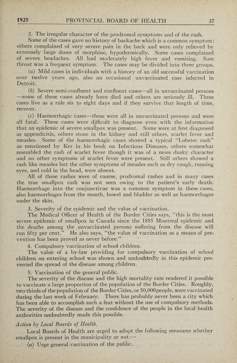 2. The irregular character of the prodromal symptoms and of the rash. Some of the cases gave no history of backache which is a common symptom; others complained of very severe pain in the back and were only relieved by extremely large doses of morphine, hypodermically. Some cases complained of severe headaches. All had moderately high fever and vomiting. Sore throat was a frequent symptom. The cases may be divided into three groups. (a) Mild cases in individuals with a history of an old successful vaccination over twelve years ago, also an occasional unvaccinated case infected in Detroit. (b) Severe semi-confluent and confluent cases—all in unvaccinated persons —some of these cases already have died and others are seriously ill. These cases live as a rule six to eight days and if they survive that length of time, recover. (c) Haemorrhagic cases—these were all in unvaccinated persons and were all fatal. These cases were difficult to diagnose even with the information that an epidemic of severe, smallpox was present. Some were at first diagnosed as appendicitis, others stone in the kidney and still others, scarlet fever and measles. Some of the haemorrhagic cases showed a typical “Lobster rash’' as mentioned by Ker in his book on Infectious Diseases, others somewhat resembled the rash of scarlet fever though it was of a more dusky character and no other symptoms of scarlet fever were present. Still others showed a rash like measles but the other symptoms of measles such as dry cough, running eyes, and cold in the head, were absent. All of these rashes were of course, prodromal rashes and in many cases the true smallpox rash was not seen owing to the patient’s early death. Haemorrhage into the conjunctivae was a common symptom in these cases, also haemorrhages from the mouth, bowel and bladder as well as haemorrhages under the skin. 3. Severity of the epidemic and the value of vaccination. The Medical Officer of Health of the Border Cities says, “this is the most severe epidemic of smallpox in Canada since the 1885 Montreal epidemic and the deaths among the unvaccinated persons suffering from the disease will run fifty per cent.” He also says, “the value of vaccination as a means of pre¬ vention has been proved as never before.” 4. Compulsory vaccination of school children. The value of a by-law providing for compulsory vaccination of school children on entering school was shown and undoubtedly in this epidemic pre¬ vented the spread of the disease among children. 5. Vaccination of the general public. The severity of the disease and the high mortality rate rendered it possible to vaccinate a large proportion of the population of the Border Cities. Roughly, two thirds of the population of the Border Cities, or 50,000people, were vaccinated during the last week of February. There has probably never been a city which has been able to accomplish such a feat without the use of compulsory methods. The severity of the disease and the confidence of the people in the local health authorities undoubtedly made this possible. Action by Local Boards of Health. Local Boards of Health are urged to adopt the following measures whether smallpox is present in the municipality or not:—- (a) LTrge general vaccination of the public.