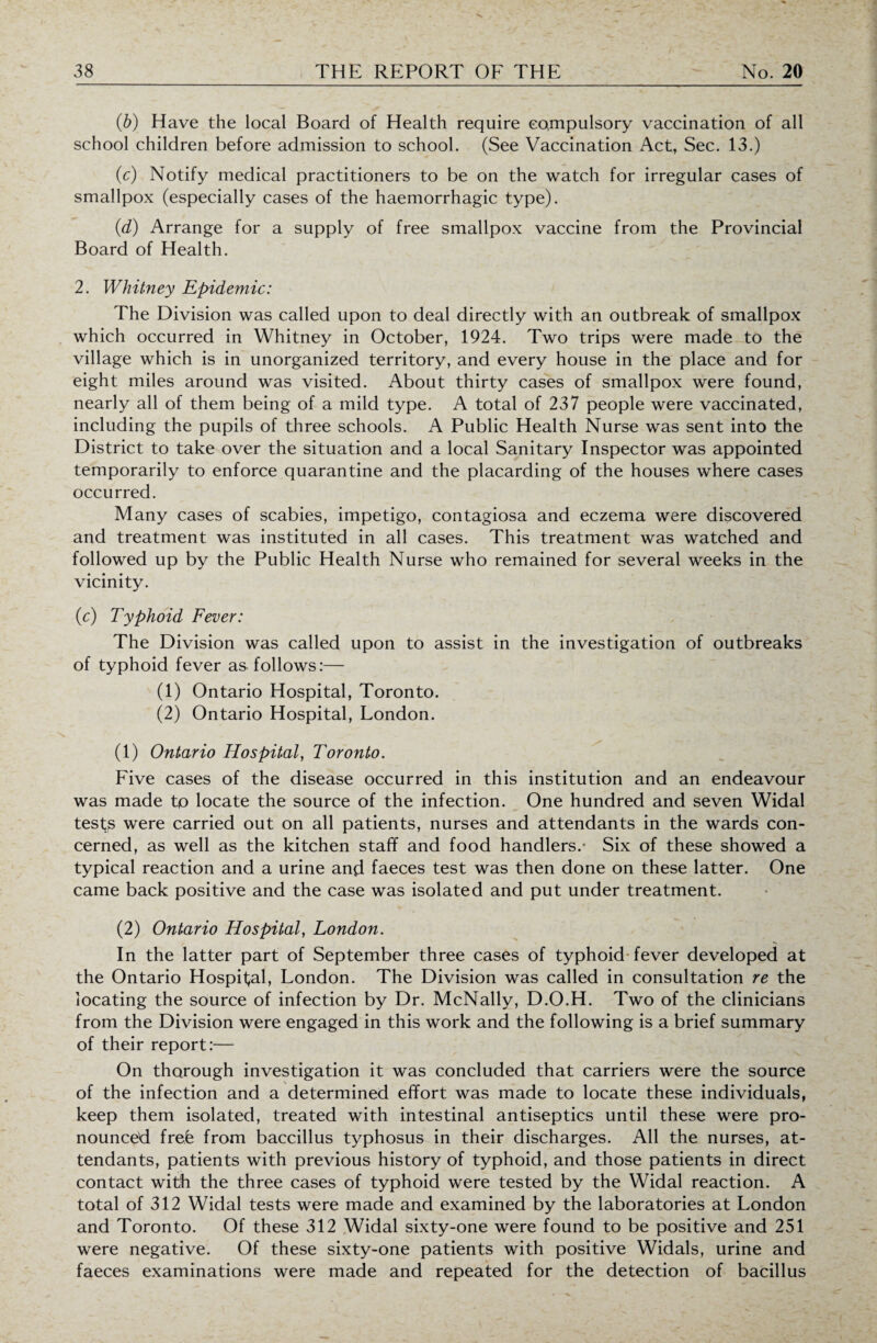 (b) Have the local Board of Health require compulsory vaccination of all school children before admission to school. (See Vaccination Act, Sec. 13.) (c) Notify medical practitioners to be on the watch for irregular cases of smallpox (especially cases of the haemorrhagic type). (<d) Arrange for a supply of free smallpox vaccine from the Provincial Board of Health. 2. Whitney Epidemic: The Division was called upon to deal directly with an outbreak of smallpox which occurred in Whitney in October, 1924. Two trips were made to the village which is in unorganized territory, and every house in the place and for eight miles around was visited. About thirty cases of smallpox were found, nearly all of them being of a mild type. A total of 237 people were vaccinated, including the pupils of three schools. A Public Health Nurse was sent into the District to take over the situation and a local Sanitary Inspector was appointed temporarily to enforce quarantine and the placarding of the houses where cases occurred. Many cases of scabies, impetigo, contagiosa and eczema were discovered and treatment was instituted in all cases. This treatment was watched and followed up by the Public Health Nurse who remained for several weeks in the vicinity. (c) Typhoid Fever: The Division was called upon to assist in the investigation of outbreaks of typhoid fever as follows:— (1) Ontario Hospital, Toronto. (2) Ontario Hospital, London. (1) Ontario Hospital, Toronto. Five cases of the disease occurred in this institution and an endeavour was made to locate the source of the infection. One hundred and seven Widal tests were carried out on all patients, nurses and attendants in the wards con¬ cerned, as well as the kitchen staff and food handlers.- Six of these showed a typical reaction and a urine and faeces test was then done on these latter. One came back positive and the case was isolated and put under treatment. (2) Ontario Hospital, London. In the latter part of September three cases of typhoid fever developed at the Ontario Hospital, London. The Division was called in consultation re the locating the source of infection by Dr. McNally, D.O.H. Two of the clinicians from the Division were engaged in this work and the following is a brief summary of their report:— On thorough investigation it was concluded that carriers were the source of the infection and a determined effort was made to locate these individuals, keep them isolated, treated with intestinal antiseptics until these were pro¬ nounced frefe from baccillus typhosus in their discharges. All the nurses, at¬ tendants, patients with previous history of typhoid, and those patients in direct contact with the three cases of typhoid were tested by the Widal reaction. A total of 312 Widal tests were made and examined by the laboratories at London and Toronto. Of these 312 Widal sixty-one were found to be positive and 251 were negative. Of these sixty-one patients with positive Widals, urine and faeces examinations were made and repeated for the detection of bacillus