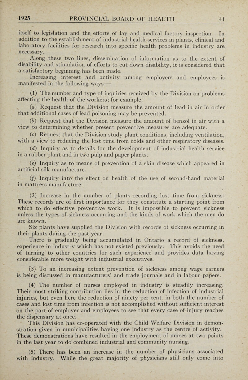 itself to legislation and the efforts of lay and medical factory inspection. In addition to the establishment of industrial health services in plants, clinical and laboratory facilities for research into specific health problems in industry are necessary. Along these two lines, dissemination of information as to the extent of disability and stimulation of efforts to cut down disability, it is considered that a satisfactory beginning has been made. Increasing interest and activity among employers and employees is manifested in the following ways:— (1) The number and type of inquiries received by the Division on problems affecting the health of the workers; for example, (a) F.equest that the Division measure the amount of lead in air in order that additional cases of lead poisoning may be prevented. (b) Request that the Division measure the amount of benzol in air with a view to determining whether present preventive measures are adequate. (c) Request that the Division study plant conditions, including ventilation, with a view to reducing the lost time from colds and other respiratory diseases. (d) Inquiry as to details for the development of industrial health service in a rubber plant and in two pulp and paper plants. (e) Inquiry as to means of prevention of a skin disease which appeared in artificial silk manufacture. (/) Inquiry into the effect on health of the use of second-hand material in mattress manufacture. (2) Increase in the number of plants recording lost time from sickness: These records are of first importance for they constitute a starting point from which to do effective preventive work. It is impossible to prevent sickness unless the types of sickness occurring and the kinds of work which the men do are known. Six plants have supplied the Division with records of sickness occurring in their plants during the past year. There is gradually being accumulated in Ontario a record of sickness, experience in industry which has not existed previously. This avoids the need of turning to other countries for such experience and provides data having considerable more weight with industrial executives. (3) To an increasing extent prevention of sickness among wage earners is being discussed in manufacturers’ and trade journals and in labour papers. (4) The number of nurses employed in industry is steadily increasing. Their most striking contribution lies in the reduction of infection of industrial injuries, but even here the reduction of ninety per cent, in both the number of cases and lost time from infection is not accomplished without sufficient interest on the part of employer and employees to see that every case of injury reaches the dispensary at once. This Division has co-operated with the Child Welfare Division in demon¬ stration given in municipalities having one industry as the centre of activity. These demonstrations have resulted in the employment of nurses at two points in the last year to do combined industrial and community nursing. (5) There has been an increase in the number of physicians associated with industry. While the great majority of physicians still only come into