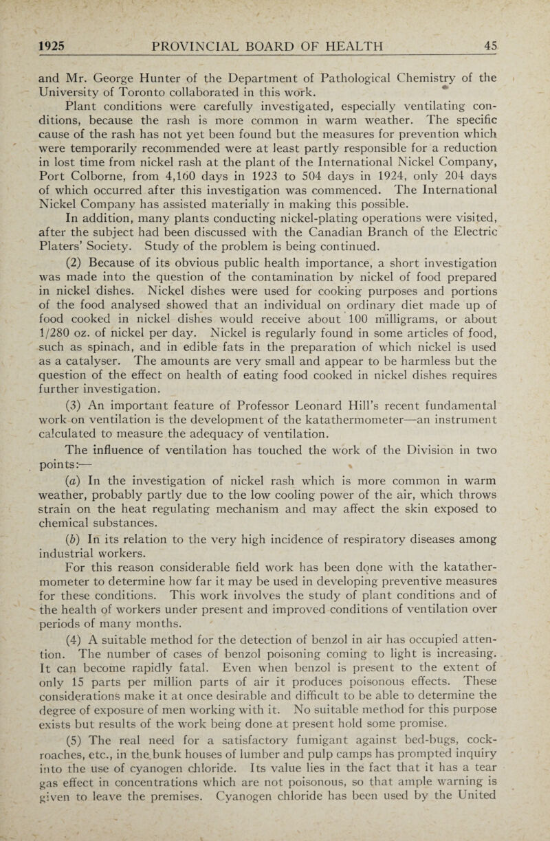 and Mr. George Hunter of the Department of Pathological Chemistry of the University of Toronto collaborated in this work. Plant conditions were carefully investigated, especially ventilating con¬ ditions, because the rash is more common in warm weather. The specific cause of the rash has not yet been found but the measures for prevention which were temporarily recommended were at least partly responsible for a reduction in lost time from nickel rash at the plant of the International Nickel Company, Port Colborne, from 4,160 days in 1923 to 504 days in 1924, only 204 days of which occurred after this investigation was commenced. The International Nickel Company has assisted materially in making this possible. In addition, many plants conducting nickel-plating operations were visited, after the subject had been discussed with the Canadian Branch of the Electric Platers’ Society. Study of the problem is being continued. (2) Because of its obvious public health importance, a short investigation was made into the question of the contamination by nickel of food prepared in nickel dishes. Nickel dishes were used for cooking purposes and portions of the food analysed showed that an individual on ordinary diet made up of food cooked in nickel dishes would receive about 100 milligrams, or about 1/280 oz. of nickel per day. Nickel is regularly found in some articles of food, such as spinach, and in edible fats in the preparation of which nickel is used as a catalyser. The amounts are very small and appear to be harmless but the question of the effect on health of eating food cooked in nickel dishes requires further investigation. (3) An important feature of Professor Leonard Hill’s recent fundamental work on ventilation is the development of the katathermometer—an instrument calculated to measure the adequacy of ventilation. The influence of ventilation has touched the work of the Division in two points:— (a) In the investigation of nickel rash which is more common in warm weather, probably partly due to the low cooling power of the air, which throws strain on the heat regulating mechanism and may affect the skin exposed to chemical substances. (b) In its relation to the very high incidence of respiratory diseases among industrial workers. For this reason considerable field work has been done with the katather- mometer to determine how far it may be used in developing preventive measures for these conditions. This work involves the study of plant conditions and of the health of workers under present and improved conditions of ventilation over periods of many months. (4) A suitable method for the detection of benzol in air has occupied atten¬ tion. The number of cases of benzol poisoning coming to light is increasing. It can become rapidly fatal. Even when benzol is present to the extent of only 15 parts per million parts of air it produces poisonous effects. These considerations make it at once desirable and difficult to be able to determine the degree of exposure of men working with it. No suitable method for this purpose exists but results of the work being done at present hold some promise. (5) The real need for a satisfactory fumigant against bed-bugs, cock¬ roaches, etc., in the bunk houses of lumber and pulp camps has prompted inquiry into the use of cyanogen chloride. Its value lies in the fact that it has a tear gas effect in concentrations which are not poisonous, so that ample warning is given to leave the premises. Cyanogen chloride has been used by the United