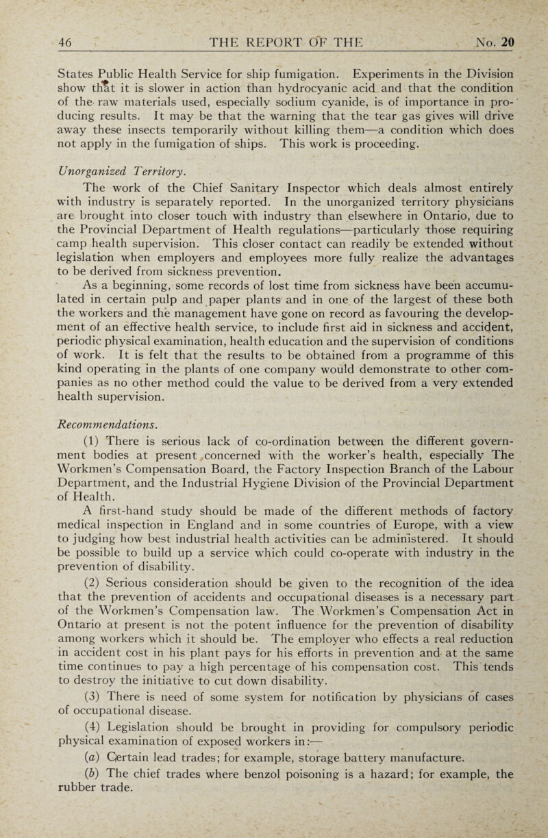 States Public Health Service for ship fumigation. Experiments in the Division show that it is slower in action than hydrocyanic acid and that the condition of the raw materials used, especially sodium cyanide, is of importance in pro¬ ducing results. It may be that the warning that the tear gas gives will drive away these insects temporarily without killing them—a condition which does not apply in the fumigation of ships. This work is proceeding. Unorganized Territory. The work of the Chief Sanitary Inspector which deals almost entirely with industry is separately reported. In the unorganized territory physicians are brought into closer touch with industry than elsewhere in Ontario, due to the Provincial Department of Health regulations—particularly those requiring camp health supervision. This closer contact can readily be extended without legislation when employers and employees more fully realize the advantages to be derived from sickness prevention. As a beginning, some records of lost time from sickness have been accumu¬ lated in certain pulp and paper plants and in one of the largest of these both the workers and the management have gone on record as favouring the develop¬ ment of an effective health service, to include first aid in sickness and accident, periodic physical examination, health education and the supervision of conditions of work. It is felt that the results to be obtained from a programme of this kind operating in the plants of one company would demonstrate to other com¬ panies as no other method could the value to be derived from a very extended health supervision. Recommendations. (1) There is serious lack of co-ordination between the different govern¬ ment bodies at present concerned with the worker’s health, especially The Workmen’s Compensation Board, the Factory Inspection Branch of the Labour Department, and the Industrial Hygiene Division of the Provincial Department of Health. A first-hand study should be made of the different methods of factory medical inspection in England and in some countries of Europe, with a view to judging how best industrial health activities can be administered. It should be possible to build up a service which could co-operate with industry in the prevention of disability. (2) Serious consideration should be given to the recognition of the idea that the prevention of accidents and occupational diseases is a necessary part of the Workmen’s Compensation law. The Workmen’s Compensation Act in Ontario at present is not the potent influence for the prevention of disability among workers which it should be. The employer who effects a real reduction in accident cost in his plant pays for his efforts in prevention and at the same time continues to pay a high percentage of his compensation cost. This tends to destroy the initiative to cut down disability. (3) There is need of some system for notification by physicians of cases of occupational disease. (4) Legislation should be brought in providing for compulsory periodic physical examination of exposed workers in:— (a) Certain lead trades; for example, storage battery manufacture. (b) The chief trades where benzol poisoning is a hazard; for example, the rubber trade.