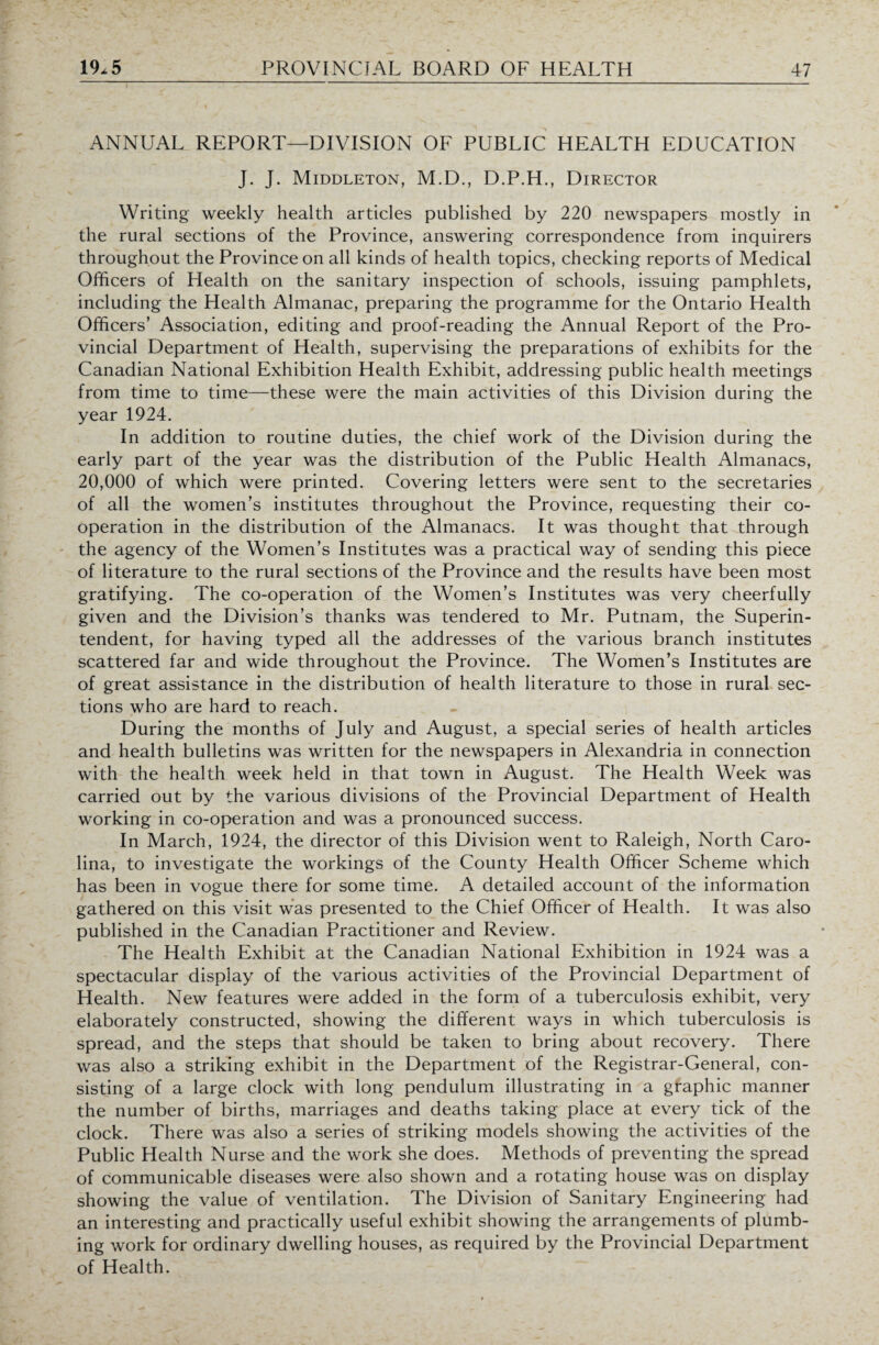 ANNUAL REPORT—DIVISION OF PUBLIC HEALTH EDUCATION J. J. Middleton, M.D., D.P.H., Director Writing weekly health articles published by 220 newspapers mostly in the rural sections of the Province, answering correspondence from inquirers throughout the Province on all kinds of health topics, checking reports of Medical Officers of Health on the sanitary inspection of schools, issuing pamphlets, including the Health Almanac, preparing the programme for the Ontario Health Officers’ Association, editing and proof-reading the Annual Report of the Pro¬ vincial Department of Health, supervising the preparations of exhibits for the Canadian National Exhibition Health Exhibit, addressing public health meetings from time to time—these were the main activities of this Division during the year 1924. In addition to routine duties, the chief work of the Division during the early part of the year was the distribution of the Public Health Almanacs, 20,000 of which were printed. Covering letters were sent to the secretaries of all the women’s institutes throughout the Province, requesting their co¬ operation in the distribution of the Almanacs. It was thought that through the agency of the Women’s Institutes was a practical way of sending this piece of literature to the rural sections of the Province and the results have been most gratifying. The co-operation of the Women’s Institutes was very cheerfully given and the Division’s thanks was tendered to Mr. Putnam, the Superin¬ tendent, for having typed all the addresses of the various branch institutes scattered far and wide throughout the Province. The Women’s Institutes are of great assistance in the distribution of health literature to those in rural sec¬ tions who are hard to reach. During the months of July and August, a special series of health articles and health bulletins was written for the newspapers in Alexandria in connection with the health week held in that town in August. The Health Week was carried out by the various divisions of the Provincial Department of Health working in co-operation and was a pronounced success. In March, 1924, the director of this Division went to Raleigh, North Caro¬ lina, to investigate the workings of the County Health Officer Scheme which has been in vogue there for some time. A detailed account of the information gathered on this visit was presented to the Chief Officer of Health. It was also published in the Canadian Practitioner and Review. The Health Exhibit at the Canadian National Exhibition in 1924 was a spectacular display of the various activities of the Provincial Department of Health. New features were added in the form of a tuberculosis exhibit, very elaborately constructed, showing the different ways in which tuberculosis is spread, and the steps that should be taken to bring about recovery. There was also a striking exhibit in the Department of the Registrar-General, con¬ sisting of a large clock with long pendulum illustrating in a graphic manner the number of births, marriages and deaths taking place at every tick of the clock. There was also a series of striking models showing the activities of the Public Health Nurse and the work she does. Methods of preventing the spread of communicable diseases were also shown and a rotating house was on display showing the value of ventilation. The Division of Sanitary Engineering had an interesting and practically useful exhibit showing the arrangements of plumb¬ ing work for ordinary dwelling houses, as required by the Provincial Department of Health.